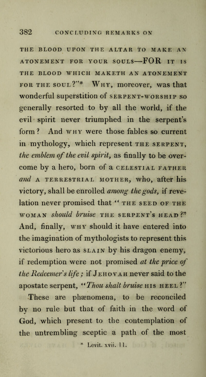 THE BLOOD UPON THE ALTAR TO MAKE AN ATONEMENT FOR YOUR SOULS FOR IT IS THE BLOOD WHICH MAKETH AN ATONEMENT for the soul ?”* Why, moreover, was that wonderful superstition of serpent-worship so generally resorted to by all the world, if the evil spirit never triumphed in the serpent’s form? And why were those fables so current in mythology* which represent the serpent, the emblem of the evil spirit, as finally to be over- come by a hero, born of a celestial father and a terrestrial mother* who, after his victory, shall be enrolled a7nong the gods, if reve- lation never promised that “the seed of the woman should bruise the serpent’s head?” And, finally, why should it have entered into the imagination of mythologists to represent this victorious hero as slain by his dragon enemy, if redemption were not promised at the price of the Redeemer s life ; if Jehovah never said to the apostate serpent, “Thou shalt bruise his heel?” These are phenomena, to be reconciled by no rule but that of faith in the word of God, which present to the contemplation of the untrembling sceptic a path of the most * Levit. xvii. 11.