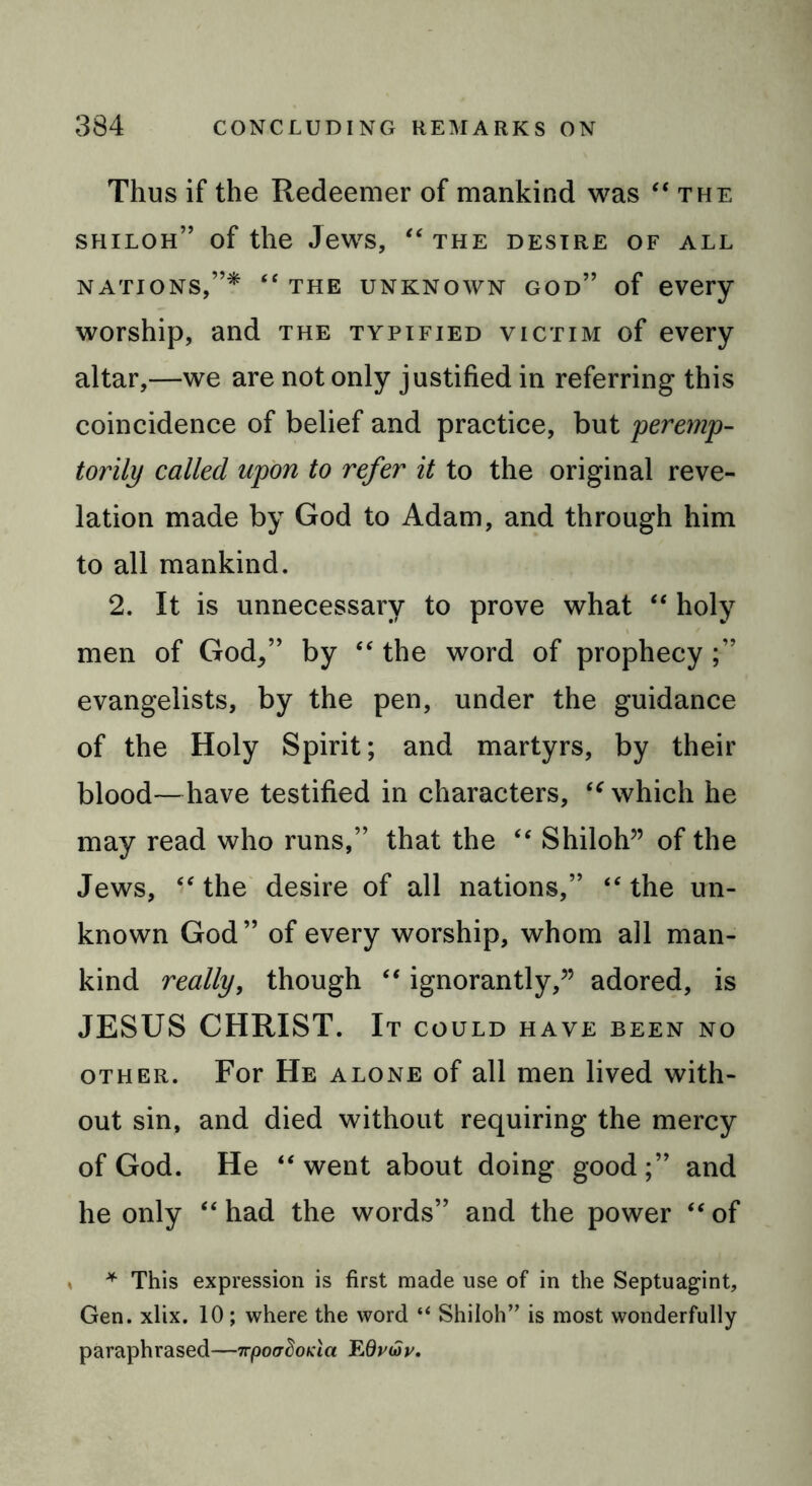 Thus if the Redeemer of mankind was “the shiloh” of the Jews, “ the desire of all nations,”* “ the unknown god” of every worship, and the typified victim of every altar,—we are not only justified in referring this coincidence of belief and practice, but peremp- torily called upon to refer it to the original reve- lation made by God to Adam, and through him to all mankind. 2. It is unnecessary to prove what “ holy men of God/’ by “ the word of prophecy ;” evangelists, by the pen, under the guidance of the Holy Spirit; and martyrs, by their blood—have testified in characters, iC which he may read who runs,” that the “ Shiloh” of the Jews, “ the desire of all nations,” “ the un- known God” of every worship, whom all man- kind really, though “ ignorantly,” adored, is JESUS CHRIST. It COULD HAVE BEEN NO other. For He alone of all men lived with- out sin, and died without requiring the mercy of God. He “went about doing good;” and he only “ had the words” and the power “ of * This expression is first made use of in the Septuagint, Gen. xlix. 10; where the word “ Shiloh” is most wonderfully paraphrased—irpoadoKict EOvuip.