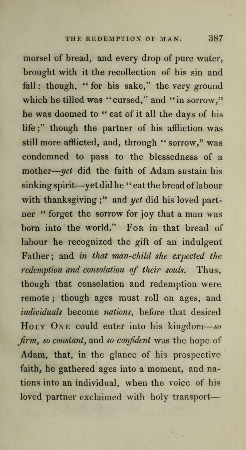 morsel of bread, and every drop of pure water, brought with it the recollection of his sin and fall: though, “ for his sake,” the very ground which he tilled was “cursed,” and “in sorrow,” he was doomed to “ eat of it all the days of his life;” though the partner of his affliction was still more afflicted, and, through “ sorrow,” was condemned to pass to the blessedness of a mother—yet did the faith of Adam sustain his sinking spirit—yet did he “eat the bread of labour with thanksgiving and yet did his loved part- ner “ forget the sorrow for joy that a man was born into the world.” For in that bread of labour he recognized the gift of an indulgent Father; and in that man-child she expected the redemption and consolation of their souls. Thus, though that consolation and redemption were remote; though ages must roll on ages, and individuals become nations, before that desired Holy One could enter into his kingdom—so firm, so constant, and so confident was the hope of Adam, that, in the glance of his prospective faith, he gathered ages into a moment, and na- tions into an individual, when the voice of his loved partner exclaimed with holy transport—