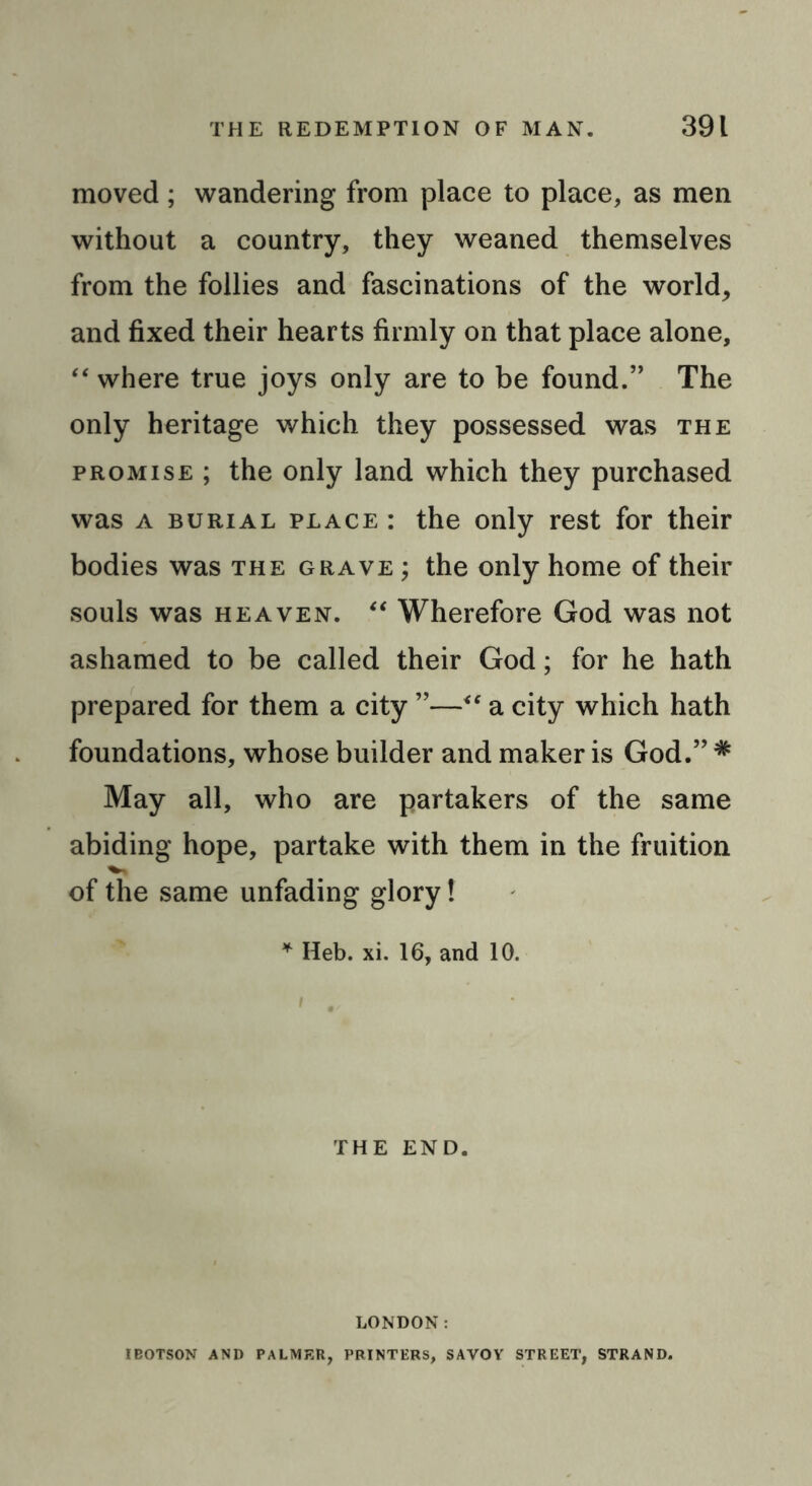 moved; wandering from place to place, as men without a country, they weaned themselves from the follies and fascinations of the world, and fixed their hearts firmly on that place alone, “ where true joys only are to be found.” The only heritage which they possessed was the promise ; the only land which they purchased was a burial place : the only rest for their bodies was the grave ; the only home of their souls was heaven. “ Wherefore God was not ashamed to be called their God; for he hath prepared for them a city ”—“ a city which hath foundations, whose builder and maker is God.” * May all, who are partakers of the same abiding hope, partake with them in the fruition of the same unfading glory! * Heb. xi. 16, and 10. THE END. LONDON: IBOTSON AND PALMER, PRINTERS, SAVOY STREET, STRAND.