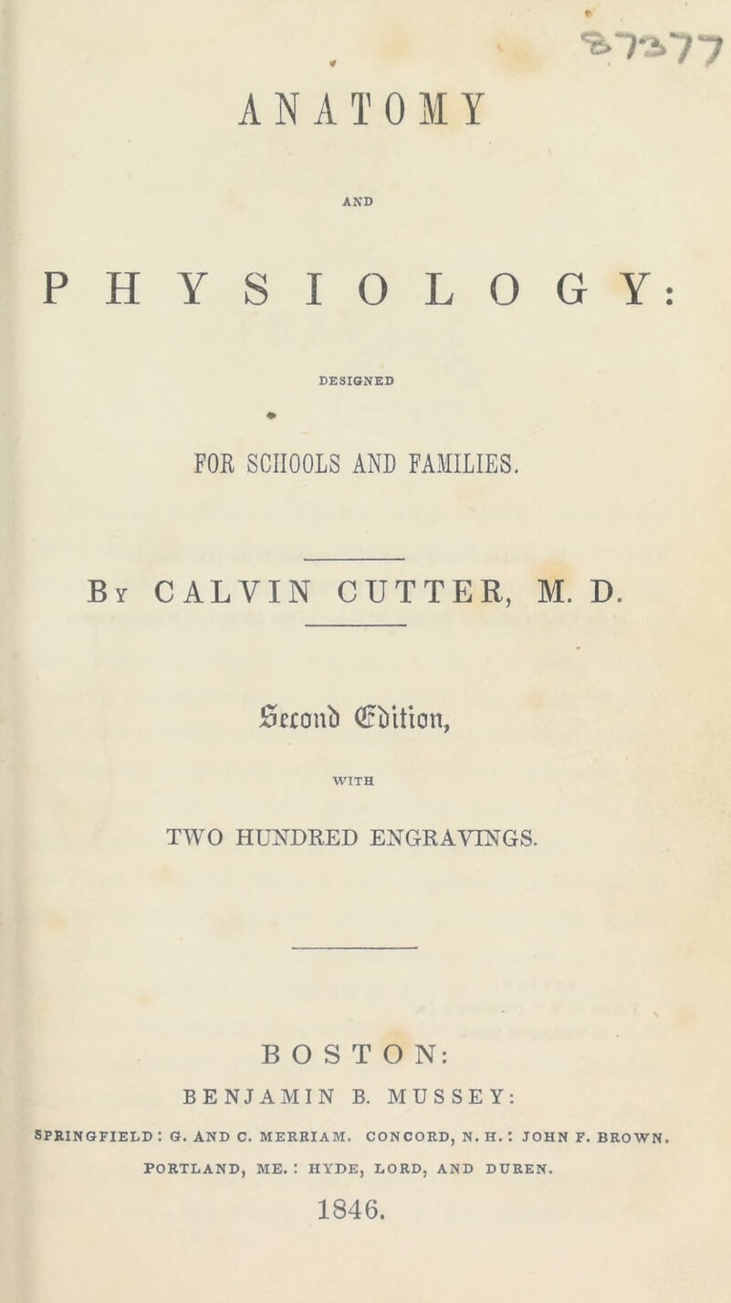 7 7 0 ANATOMY PHYSIOLOGY: DESIGNED FOR SCHOOLS AND FAMILIES. By CALVIN CUTTER, M. D. Scconb Qrbition, WITH TWO HUNDRED ENGRAVINGS. BOSTON: BENJAMIN B. MUSSEY: SPRINGFIELD : G. AND C. MERRIAM. CONCORD, N. H. : JOHN F. BROWN. PORTLAND, ME. : HYDE, LORD, AND DTJREN. 1846.