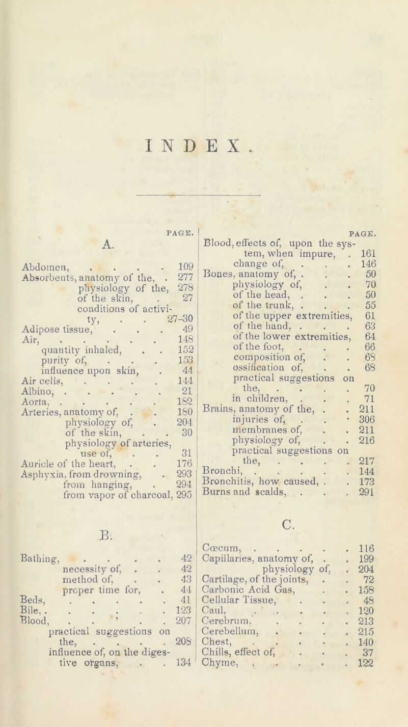 INDEX PAGE. A. Abdomen, .... 109 Absorbents, anatomy of the, . 277 physiology of the, 278 of the skin, . 27 conditions of activi- ty, . . 27-30 Adipose tissue, ... 49 Air, 148 quantity inhaled, . . 152 purity of, 153 influence upon skin, . 44 Air cells, .... 144 Albino, 21 Aorta, 182 Arteries, anatomy of, . . 180 physiology of, . 204 of the skin, . . 30 physiology of arteries, use of, . . 31 Auricle of the heart, . . 176 Asphyxia, from drowning, . 293 from hanging, . 294 from vapor of charcoal, 295 PAGE. Blood, effects of, upon the sys- tem, when impure, . 161 change of, . 146 Bones, anatomy of, . . . 50 physiology of, . . 70 of the head, ... 50 of the trunk, ... 55 of the upper extremities, 61 of the hand, . . . 63 of the lower extremities, 64 of the foot, ... 66 composition of, . . 68 ossification of, . . 68 practical suggestions on the, .... 70 in children, ... 71 Brains, anatomy of the, . .211 injuries of, . • 306 membranes of, . . 211 physiology of, . . 216 practical suggestions on the, . . . .217 Bronchi, 144 Bronchitis, how caused, . . 173 Burns and scalds, . . . 291 Bathing, B. 42 necessity of, 42 method of, 43 Beds, proper time for, . 44 • • • • . 41 Bile, . • • • . 123 Blood, > . 207 practical suggestions on the, .... 208 influence of, on the diges- tive organs, . . 134 c. | Caecum, 116 Capillaries, anatomy of, . . 199 physiology of, . 204 Cartilage, of the joints, . . 72 Carbonic Acid Gas, . . 158 ; Cellular Tissue, ... 48 Caul, 120 Cerebrum. .... 213 Cerebellum, .... 215 Chest, . 140 : Chills, effect of, ... 37 Chyme, 122