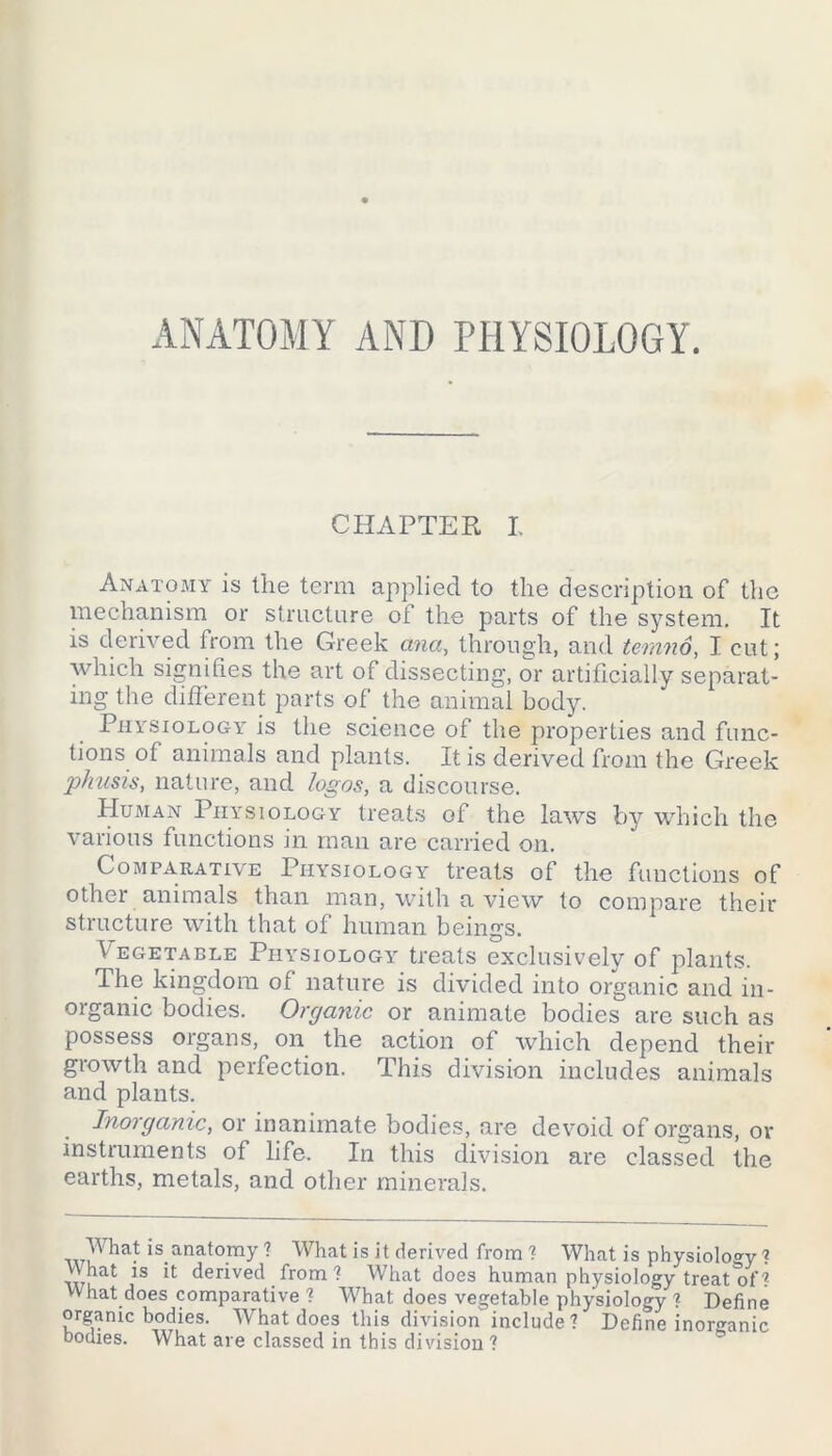 ANATOMY AND PHYSIOLOGY. CHAPTER I. Anatomy is the term applied to the description of the mechanism or structure of the parts of the system. It is derived from the Greek ana, through, and temnd, I cut; which signifies the art of dissecting, or artificially separat- ing the different parts of the animal body. Physiology is the science of the properties and func- tions of animals and plants. It is derived from the Greek phusis, nature, and logos, a discourse. Human Physiology treats of the laws by which the various functions in man are carried on. Comparative Physiology treats of the functions of other animals than man, with a view to compare their structure with that of human beings. Vegetable Physiology treats exclusively of plants. The kingdom of nature is divided into organic and in- organic bodies. Organic or animate bodies are such as possess organs, on the action of which depend their growth and perfection. This division includes animals and plants. Inorganic, or inanimate bodies, are devoid of organs, or instruments of life. In this division are classed the earths, metals, and other minerals. Wha.t is.anatomy ? What is it derived from ? What is physiology ? _VVhat is it derived from ? What does human physiology treat^f? What does comparative ? What does vegetable physiology ? Define organic bodies. What does this division include? Define inorganic bodies. What are classed in this division ?