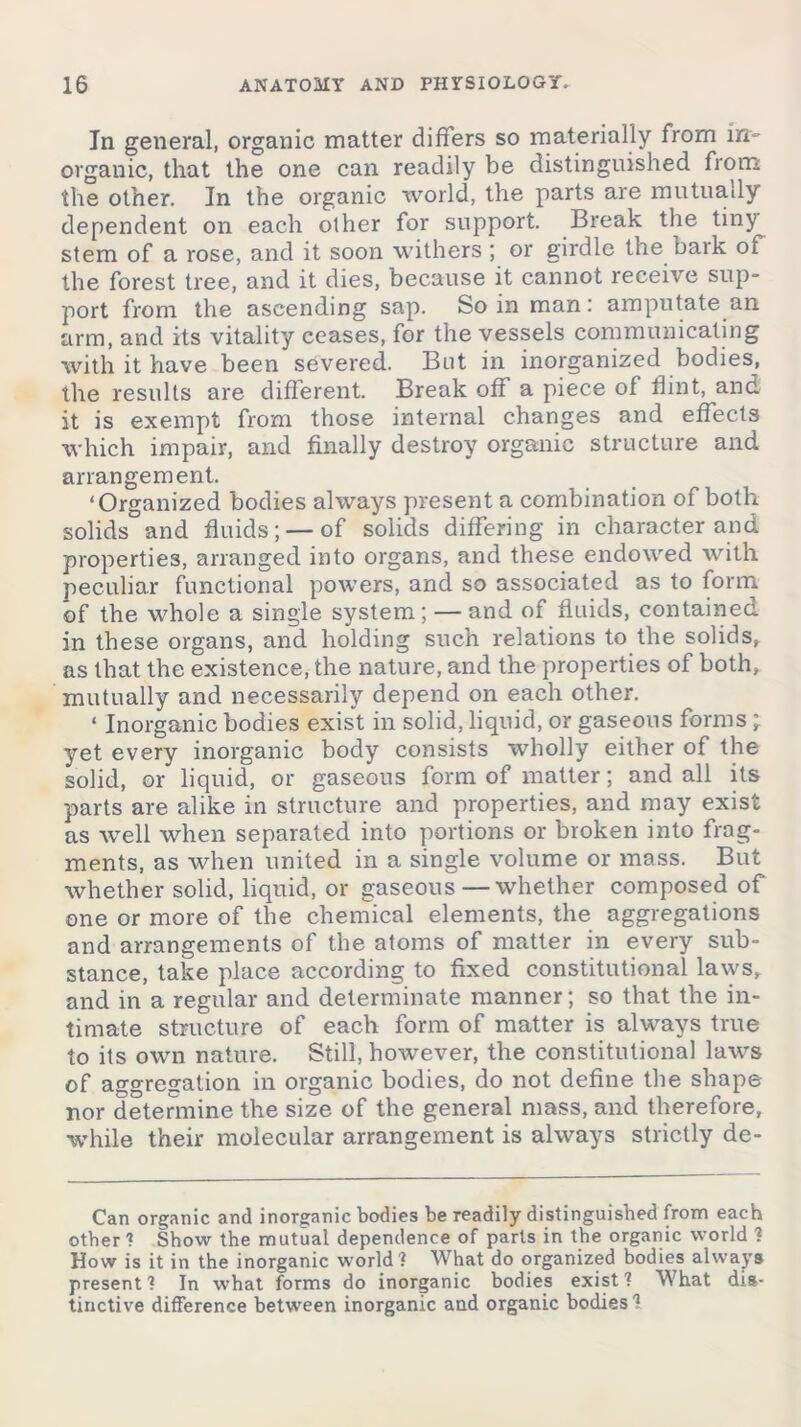 In general, organic matter differs so materially from in- organic, that the one can readily be distinguished from the other. In the organic world, the parts are mutually dependent on each other for support. Break the tiny stem of a rose, and it soon withers ; or girdle the bark oi the forest tree, and it dies, because it cannot receive sup- port from the ascending sap. So in man: amputate an arm, and its vitality ceases, for the vessels communicating with it have been severed. But in inorganized bodies, the results are different. Break off a piece of flint, and it is exempt from those internal changes and effects which impair, and finally destroy organic structure and arrangement. ‘Organized bodies always present a combination of both solids and fluids; — of solids differing in character and properties, arranged into organs, and these endowed with peculiar functional powers, and so associated as to form of the whole a single system; — and of fluids, contained in these organs, and holding such relations to the solids* as that the existence, the nature, and the properties of both, mutually and necessarily depend on each other. ‘ Inorganic bodies exist in solid, liquid, or gaseous forms; yet every inorganic body consists wholly either of the solid, or liquid, or gaseous form of matter; and all its parts are alike in structure and properties, and may exist as well when separated into portions or broken into frag- ments, as when united in a single volume or mass. But whether solid, liquid, or gaseous—whether composed of one or more of the chemical elements, the aggregations and arrangements of the atoms of matter in every sub- stance, take place according to fixed constitutional laws, and in a regular and determinate manner; so that the in- timate structure of each form of matter is always true to its own nature. Still, however, the constitutional laws of aggregation in organic bodies, do not define the shape nor determine the size of the general mass, and therefore, while their molecular arrangement is always strictly de- Can organic and inorganic bodies be readily distinguished from each other? Show the mutual dependence of parts in the organic world ? How is it in the inorganic world? What do organized bodies always present ? In what forms do inorganic bodies exist ? What dis- tinctive difference between inorganic and organic bodies?