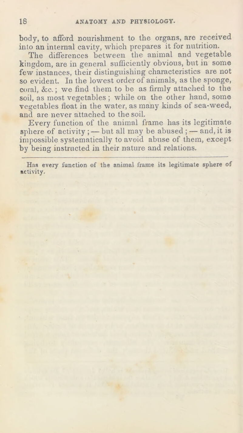 body, to afford nourishment to the organs, are received into an internal cavity, which prepares it for nutrition. The differences between the animal and vegetable kingdom, are in general sufficiently obvious, but in some few instances, their distinguishing characteristics are not so evident. In the lowest order of animals, as the sponge, coral, &c.; we find them to be as firmly attached to the soil, as most vegetables; while on the other hand, some vegetables float in the water, as many kinds of sea-weed, and are never attached to the soil. Every function of the animal frame has its legitimate sphere of activity ; — but all may be abused ; — and, it is impossible systematically to avoid abuse of them, except by being instructed in their nature and relations. Has every function of the animal frame its legitimate sphere of activity.