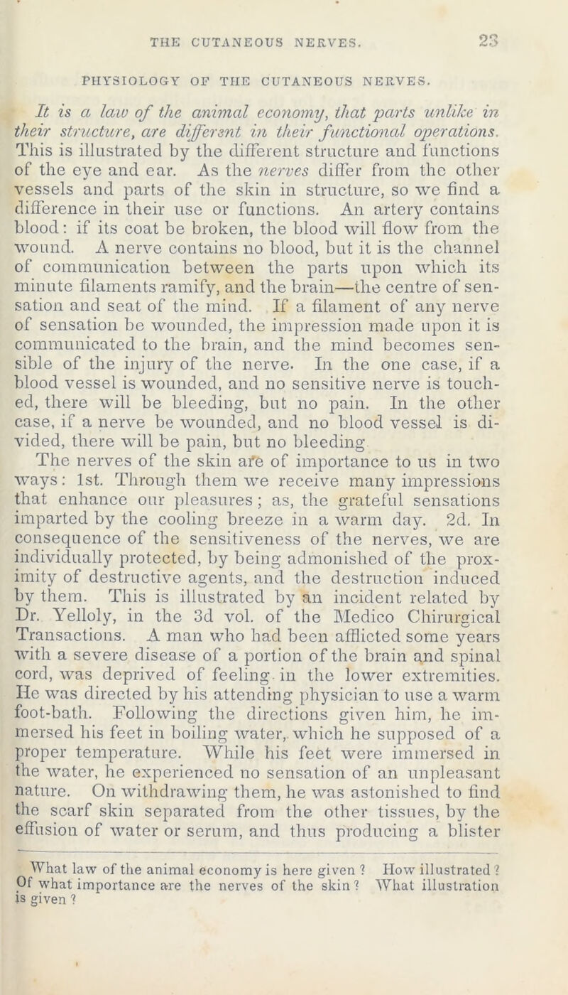 PHYSIOLOGY OF THE CUTANEOUS NERVES. It is a law of the animal economy, that parts unlike in their structure, are different in their functional operations. This is illustrated by the different structure and functions of the eye and ear. As the nerves differ from the other- vessels and parts of the skin in structure, so we find a difference in their use or functions. An artery contains blood: if its coat be broken, the blood will flow from the wound. A nerve contains no blood, but it is the channel of communication between the parts upon which its minute filaments ramify, and the brain—the centre of sen- sation and seat of the mind. If a filament of any nerve of sensation be wounded, the impression made upon it is communicated to the brain, and the mind becomes sen- sible of the injury of the nerve. In the one case, if a blood vessel is wounded, and no sensitive nerve is touch- ed, there will be bleeding, but no pain. In the other case, if a nerve be wounded, and no blood vessel is di- vided, there will be pain, but no bleeding The nerves of the skin afe of importance to us in two ways: 1st. Through them we receive many impressions that enhance our pleasures ; as, the grateful sensations imparted by the cooling breeze in a warm day. 2d. In consequence of the sensitiveness of the nerves, we are individually protected, by being admonished of the prox- imity of destructive agents, and the destruction induced by them. This is illustrated by an incident related by Dr. Yelloly, in the 3d vol. of the Medico Chirurgical Transactions. A man who had been afflicted some years with a severe disease of a portion of the brain and spinal cord, was deprived of feeling, in the lower extremities. He was directed by his attending physician to use a warm foot-bath. Following the directions given him, he im- mersed his feet in boiling water, which he supposed of a proper temperature. While his feet were immersed in the water, he experienced no sensation of an unpleasant nature. On withdrawing them, he was astonished to find the scarf skin separated from the other tissues, by the effusion of water or serum, and thus producing a blister What law of the animal economy is here given ? How illustrated? Of what importance are the nerves of the skin? What illustration is given ?