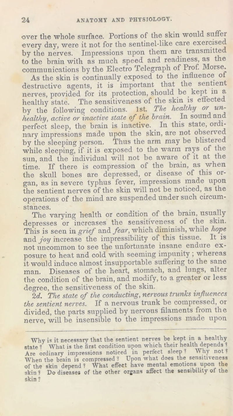over the whole surface. Portions of the skin would suffer every day, were it not for the sentinel-like care exercised by the nerves. Impressions upon them are transmitted to the brain with as much speed and readiness, as the communications by the Electro Telegraph of Prof. Morse. As the skin is continually exposed to the influence of destructive agents, it is important that the sentient nerves, provided for its protection, should be kept in a healthy state. The sensitiveness of the skin is effected by the following conditions. 1st. The healthy or un~ healthy, active or inactive state of the brain. In sound and perfect sleep, the brain is inactive. In this state, ordi- nary impressions made upon the skin, are not observed by the sleeping person. Thus the arm may be blistered while sleeping, if it is exposed to the warm rays of the sun, and the individual will not be aware of it at the time. If there is compression of the brain, as when the skull bones are depressed, or disease of this or- gan, as in severe typhus fever, impressions made upon the sentient nerves of the skin will not be noticed, as the operations of the mind are suspended under such circum- stances. The varying health or condition of the brain, usually depresses or increases the sensitiveness of the skin. This is seen in grief and fear, which diminish, while hope and joy increase the impressibility of this tissue. It is not uncommon to see the unfortunate insane endure ex- posure to heat and cold with seeming impunity ; whereas it would induce almost insupportable suffering to the sane man. Diseases of the heart, stomach, and lungs, alter the condition of the brain, and modify, to a greater or less degree, the sensitiveness of the skin. 2d. The state of the conducting, nervous trunks influences the sentient nerves. If a nervous trunk be compressed, or divided, the parts supplied by nervous filaments from the nerve, will be insensible to the impressions made upon Why is it necessary that the sentient nerves be kept in a healthy state 1 What is the first condition upon which their health depends 1 Are ordinary impressions noticed in perfect sleep ? Why not ? When the brain is compressed 1 Upon what does the sensitiveness of the skin depend ? What effect have mental emotions upon the skin ? Do diseases of the other organs affect the sensibility of the skin ?