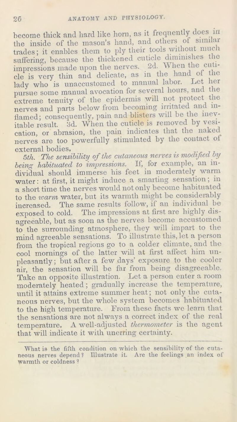 become thick and hard like horn, as it frequently does m the inside of the mason’s hand, and others of similai trades; it enables them to ply their tools without nine i suffering, because the thickened cuticle diminishes the impressions made upon the nerves. 2d. When the cuti- cle is very thin and delicate, as in the hand of the lady who is unaccustomed to manual labor. Let her pursue some manual avocation for several hours, and the extreme tenuity of the epidermis will not protect the nerves and parts below from becoming irritated and in- flamed; consequently, pain and blisters will be the inev- itable result. 2d. When the cuticle is removed by vesi- cation, or abrasion, the pain indicates that the naked nerves are too powerfully stimulated by the contact of external bodies, . 5th. The sensibility of the cutaneous nerves is modified by being habituated to impressions. If, for example, an in- dividual should immerse his feet in moderately warm water: at first, it might induce a smarting sensation; in a short time the nerves would not only become habituated to the warm water, but its warmth might be considerably increased. The same results follow, if an individual be exposed to cold. The impressions at first are highly dis- agreeable, but as soon as the nerves become accustomed to the surrounding atmosphere, they will impart to the mind agreeable sensations. To illustrate this, let a person from the tropical regions go to a colder climate, and the cool mornings of the latter will at first affect him un- pleasantly ; but after a few days’ exposure to the cooler air, the sensation will be far from being disagreeable. Take an opposite illustration. Let a person enter a room moderately heated; gradually increase the temperature, until it attains extreme summer heat; not only the cuta- neous nerves, but the whole system becomes habituated to the high temperature. From these facts we learn that the sensations are not always a correct index of the real temperature, A well-adjusted thermometer is the agent that will indicate it with unerring certainty. What i9 the fifth condition on which the sensibility of the cuta- neous nerves depend? Illustrate it. Are the feelings an index of warmth or coldness ?