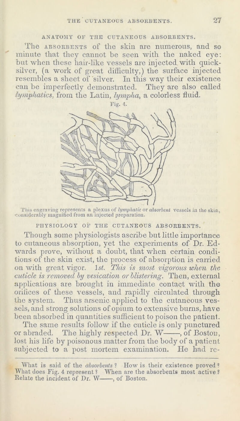 ANATOMY OF THE CUTANEOUS ABSORBENTS. The absorbents of the skin are numerous, and so minute that they cannot be seen with the naked eye: but when these hair-like vessels are injected, with quick- silver, (a work of great difficulty,) the surface injected resembles a sheet of silver. In this way their existence can be imperfectly demonstrated. They are also called lymphatics, from the Latin, lympha, a colorless fluid. Fig. 4. Tins engraving represents a plexus of lymphatic or absorbent vessels in the skin, considerably magnified from an injected preparation. FIIYSIOLOG Y OF THE CUTANEOUS ABSORBENTS. Though some physiologists ascribe but little importance to cutaneous absorption, yet the experiments of Dr. Ed- wards prove, without a doubt, that when certain condi- tions of the skin exist, the process of absorption is carried on with great vigor. 1st. This is most vigorous when the cuticle is removed by vesication or blistering. Then, external applications are brought in immediate contact with the orifices of these vessels, and rapidly circulated through the system. Thus arsenic applied to the cutaneous ves- sels, and strong solutions of opium to extensive burns, have been absorbed in quantities sufficient to poison the patient. The same results follow if the cuticle is only punctured or abraded. The highly respected Dr. W , of Boston, lost his life by poisonous matter from the body of a patient subjected to a post mortem examination. He had rc- What is said of the absorbents ? How is their existence proved ? What does Fig. 4 represent? When are the absorbents most active? Relate the incident of Dr. W , of Boston.