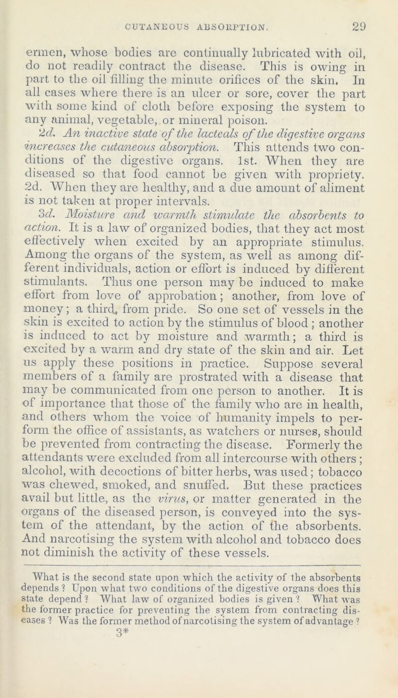 ermen, whose bodies are continually lubricated with oil, do not readily contract the disease. This is owing in part to the oil filling the minute orifices of the skin. In all cases where there is an ulcer or sore, cover the part with some kind of cloth before exposing the system to any animal, vegetable, or mineral poison. 2d. An inactive state of the lactecds of the digestive organs increases the cutaneous absorption. This attends two con- ditions of the digestive organs. 1st. When they are diseased so that food cannot be given with propriety. 2d. When they are healthy, and a due amount of aliment is not taken at proper intervals. od. Moisture and warmth stimulate the absorbents to action. It is a law of organized bodies, that they act most effectively when excited by an appropriate stimulus. Among the organs of the system, as well as among dif- ferent individuals, action or effort is induced by different stimulants. Thus one person may be induced to make effort from love of approbation; another, from love of money; a third, from pride. So one set of vessels in the skin is excited to action by the stimulus of blood ; another is induced to act by moisture and warmth; a third is excited by a warm and dry state of the skin and air. Let us apply these positions in practice. Suppose several members of a family are prostrated with a disease that may be communicated from one person to another. It is of importance that those of the family who are in health, and others whom the voice of humanity impels to per- form the office of assistants, as watchers or nurses, should be prevented from contracting the disease. Formerly the attendants were excluded from all intercourse with others ; alcohol, with decoctions of bitter herbs, was used; tobacco was chewed, smoked, and snuffed. But these practices avail but little, as the virus, or matter generated in the organs of the diseased person, is conveyed into the sys- tem of the attendant, by the action of the absorbents. And narcotising the system with alcohol and tobacco does not diminish the activity of these vessels. What is the second state upon which the activity of the absorbents depends ? Upon what two conditions of the digestive organs does this state depend ? What law of organized bodies is given 'i What was the former practice for preventing the system from contracting dis- eases 1 Was the former method of narcotising the system of advantage ? 3*