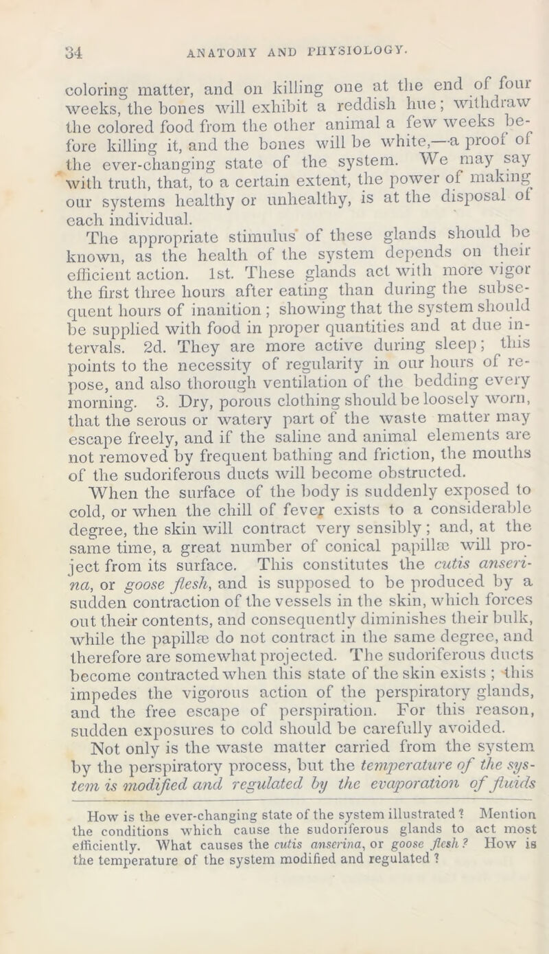 coloring matter, and on killing one at the end of foiu weeks, the bones will exhibit a reddish hue; withdraw the colored food from the other animal a few weeks be- fore killing it, and the bones will be white,—a proof of the ever-changing state of the system. We may say with truth, that, to a certain extent, the power of making our systems healthy or unhealthy, is at the disposal 01 each individual. The appropriate stimulus of these glands should be known, as the health of the system depends on then efficient action. 1st. These glands act with more vigor the first three hours after eating than during the subse- quent hours of inanition ; showing that the system should be supplied with food in proper quantities and at due in- tervals. 2d. They are more active during sleep; this points to the necessity of regularity in our hours of re- pose, and also thorough ventilation of the bedding every morning. 3. Dry, porous clothing should be loosely worn, that the serous or watery part of the waste matter may escape freely, and if the saline and animal elements are not removed by frequent bathing and friction, the mouths of the sudoriferous ducts will become obstructed. When the surface of the body is suddenly exposed to cold, or when the chill of fever exists to a considerable degree, the skin will contract very sensibly; and, at the same time, a great number of conical papilla} will pro- ject from its surface. This constitutes the cutis anseri- ncL, or goose flesh, and is supposed to be produced by a sudden contraction of the vessels in the skin, which forces out their contents, and consequently diminishes their bulk, while the papilla} do not contract in the same degree, and therefore are somewhat projected. The sudoriferous ducts become contracted when this state of the skin exists ; this impedes the vigorous action of the perspiratory glands, and the free escape of perspiration. For this reason, sudden exposures to cold should be carefully avoided. Not only is the waste matter carried from the system by the perspiratory process, but the temperature of the sys- tem is modified and regulated by the evaporation of fluids How is the ever-changing state of the system illustrated ? Mention the conditions which cause the sudoriferous glands to act most efficiently. What causes the cutis anscrina, or goose flesh ? How is the temperature of the system modified and regulated ?