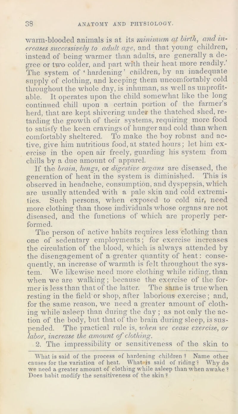 warm-blooded animals is at its minimum at birth, and in- creases successively to adult age, and that ycrung children, instead of being warmer than adults, are generally a de- gree or two colder, and part with their heat more readily.’ The system of ‘ hardening ’ children, by an inadequate supply of clothing, and keeping them uncomfortably cold throughout the whole day, is inhuman, as well as unprofit- able. It operates upon the child somewhat like the long continued chill upon a certain portion ol the farmer’s herd, that are kept shivering under the thatched shed, re- tarding the growth of their systems, requiring more food to satisfy the keen cravings of hunger and cold than when comfortably sheltered. To make the boy robust and ac- tive, give him nutritious food, at stated hours; let him ex- ercise in the open air freely, guarding his system from chills by a due amount of apparel. If the brain, lungs, or digestive organs are diseased, the generation of heat in the system is diminished. This is observed in headache, consumption, and dyspepsia, which are usually attended with a pale skin and cold extremi- ties. Such persons, when exposed to cold air, need more clothing than those individuals whose organs are not diseased, and the functions of which are properly per- formed. The person of active habits requires less clothing than one of sedentary employments; for exercise increases the circulation of the blood, which is always attended by the disengagement of a greater quantity of heat: conse- quently, an increase of warmth is felt throughout the sys- tem. We likewise need more clothing while riding, than when we are walking; because the exercise of the for- mer is less than that of the latter. The same is true when resting in the field or shop, after laborious exercise; and, for the same reason, we need a greater amount of cloth- ing while asleep than during the day ; as not only the ac- tion of the body, but that of the brain during sleep, is sus- pended. The practical rule is, when ice cease exercise, or labor, increase the amount of clothing. 2. The impressibility or sensitiveness of the skin to What is said of the process of hardening children ? Name other causes for the variation of heat. What is said of riding? Why do we need a greater amount of clothing while asleep than when awake ? Does habit modify the sensitiveness of the skin?