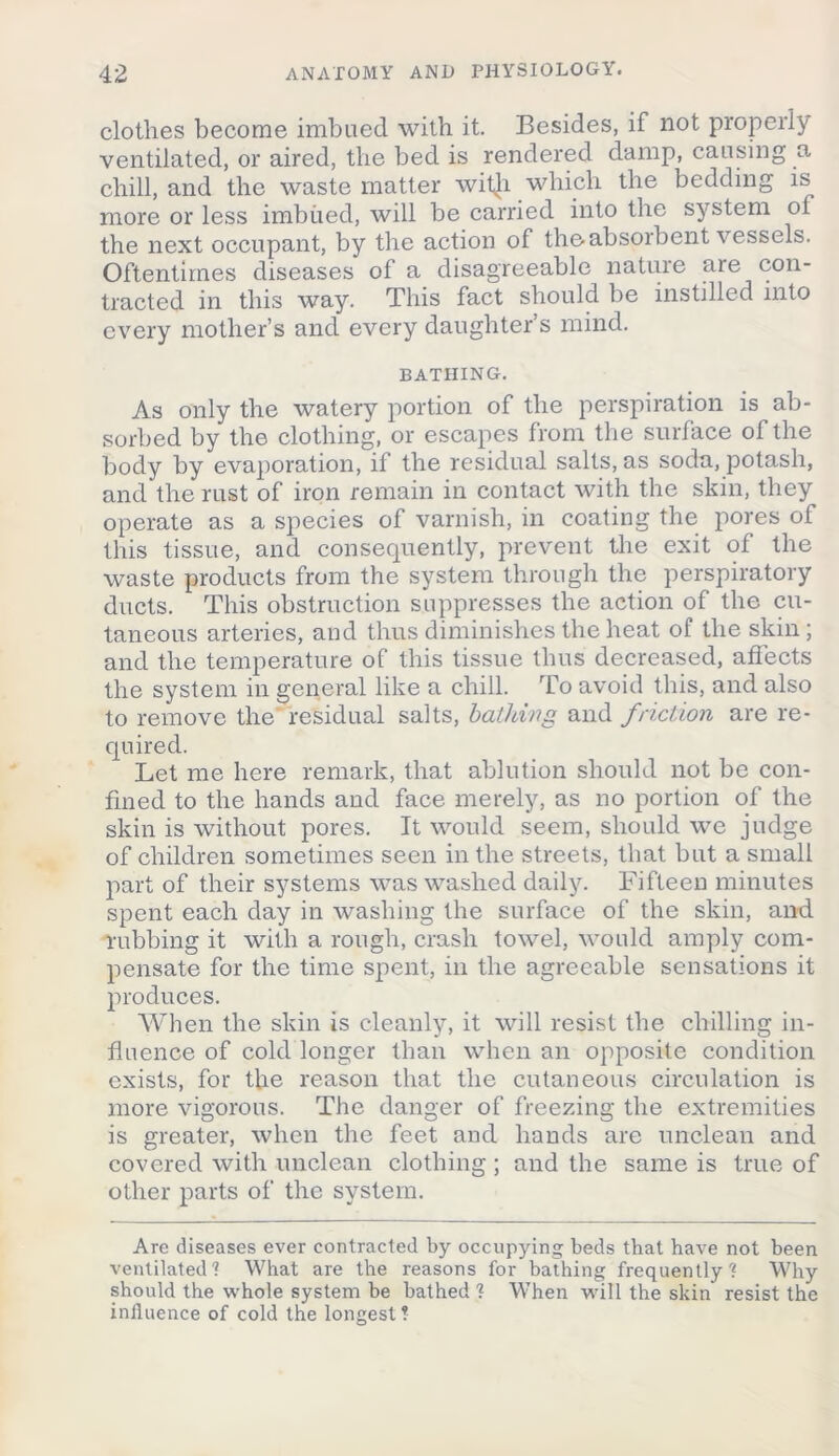 clothes become imbued with it. Besides, if not properly ventilated, or aired, the bed is rendered damp, causing a chill, and the waste matter with which the bedding is more or less imbued, will be carried into the system oi the next occupant, by the action of the-absorbent vessels. Oftentimes diseases of a disagreeable nature are con- tracted in this way. This fact should be lnstdlcd into every mother’s and every daughter’s mind. BATHING. As only the watery portion of the perspiration is ab- sorbed by the clothing, or escapes from the surface of the body by evaporation, if the residual salts, as soda, potash, and the rust of iron remain in contact with the skin, they operate as a species of varnish, in coating the pores of this tissue, and consequently, prevent the exit of the waste products from the system through the perspiratory ducts. This obstruction suppresses the action of the cu- taneous arteries, and thus diminishes the heat of the skin ; and the temperature of this tissue thus decreased, affects the system in general like a chill. To avoid this, and also to remove the residual salts, bathing and friction are re- quired. Let me here remark, that ablution should not be con- fined to the hands and face merely, as no portion of the skin is without pores. It would seem, should we judge of children sometimes seen in the streets, that but a small part of their systems was washed daily. Fifteen minutes spent each day in washing the surface of the skin, and rubbing it with a rough, crash towel, would amply com- pensate for the time spent, in the agreeable sensations it produces. When the skin is cleanly, it will resist the chilling in- fluence of cold longer than when an opposite condition exists, for the reason that the cutaneous circulation is more vigorous. The danger of freezing the extremities is greater, when the feet and hands are unclean and covered with unclean clothing ; and the same is true of other parts of the system. Are diseases ever contracted by occupying beds that have not been ventilated'? What are the reasons for bathing frequently'? Why should the whole system be bathed ? When will the skin resist the influence of cold the longest?