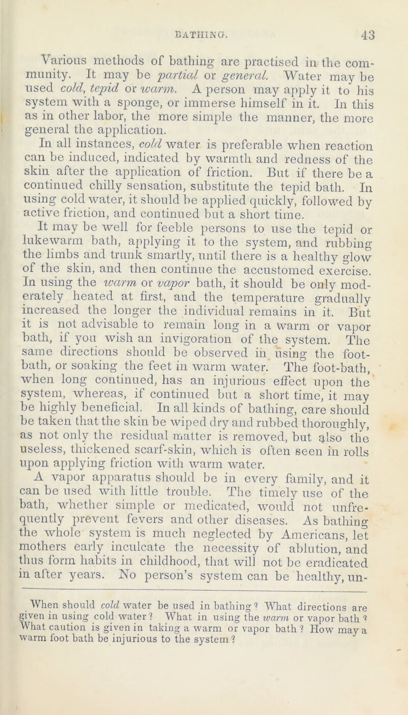 Various methods of bathing are practised in the com- munity. It may be partied or general. Water may be used cold, tepid or 'warm. A person may apply it to his system with a sponge, or immerse himself in it. In this as in other labor, the more simple the manner, the more general the application. In all instances, cold water is preferable when reaction can be induced, indicated by warmth and redness of the skin after the application of friction. But if there be a continued chilly sensation, substitute the tepid bath. In using cold water, it should be applied quickly, followed by active friction, and continued but a short time. It may be well for feeble persons to use the tepid or lukewarm bath, applying it to the system, and rubbing the limbs and trunk smartly, until there is a healthy glow of the skin, and then continue the accustomed exercise. In using the ivarm or vapor bath, it should be only mod- erately heated at first, and the temperature gradually increased the longer the individual remains in it. But it is not advisable to remain long in a warm or vapor bath, if you wish an invigoration of the system. The same directions should be observed in using the foot- bath, or soaking the feet in warm water. The foot-bath, when long continued, has an injurious effect upon the system, whereas, if continued but a short time, it may be highly beneficial. In all kinds of bathing, care should be taken that the skin be wiped dry and rubbed thoroughly, as not only the residual matter is removed, but also'3 the useless, thickened scarf-skin, which is often seen in rolls upon applying friction with warm water. A vapor apparatus should be in every family, and it can be used with little trouble. The timely use of the bath, whether simple or medicated, would not unfre* quently prevent fevers and other diseases. As bathing the whole system is much neglected by Americans, let mothers early inculcate the necessity of ablution, and thus form habits in childhood, that will not be eradicated in alter years. No person’s system can be healthy, un- . When should cold water be used in bathing1 What directions are given in using cold water1 What in using the warm or vapor bath 1 What caution is given in taking a warm or vapor bath1 How may a warm foot bath be injurious to the system1