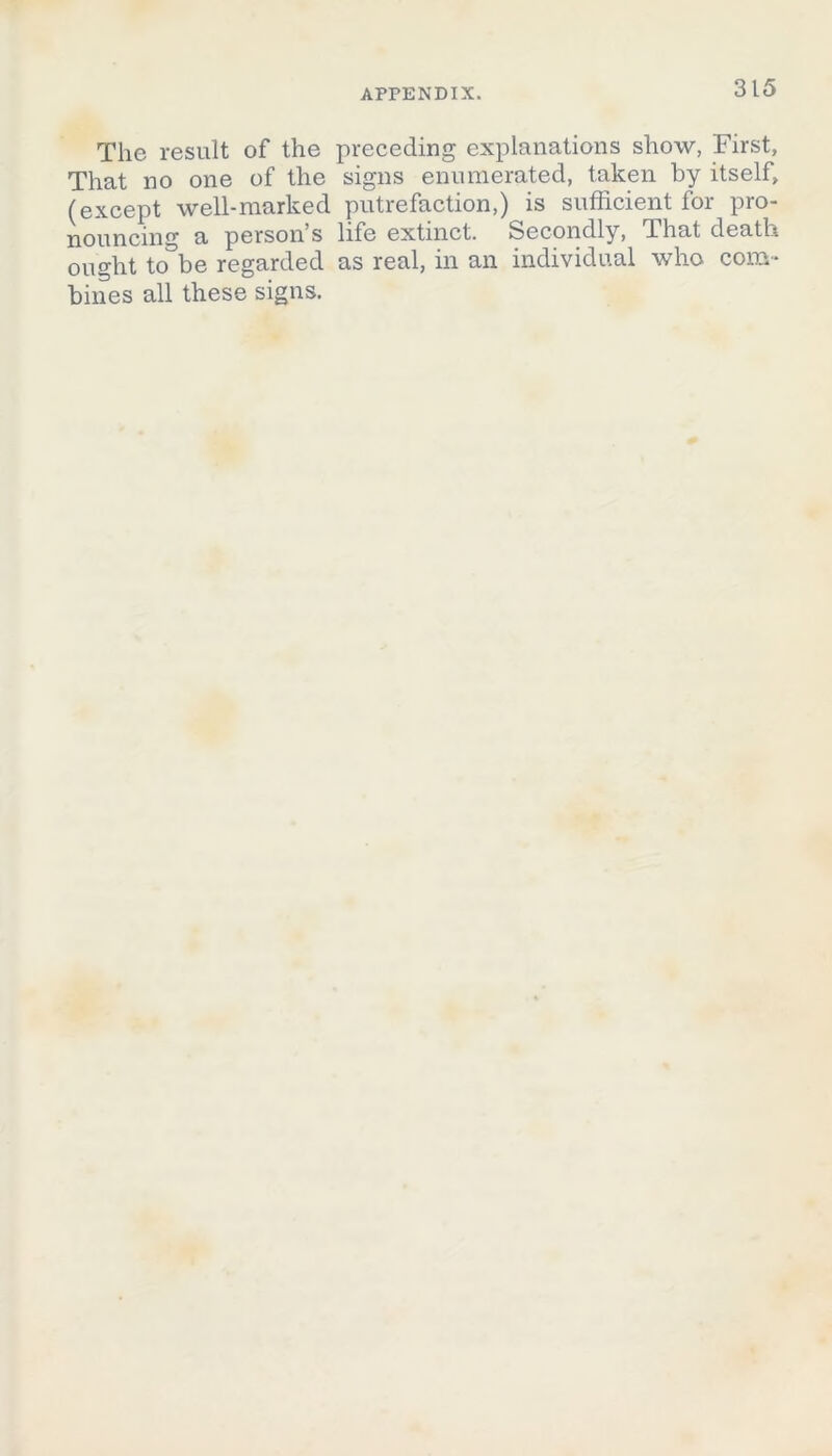 The result of the preceding explanations show, First, That no one of the signs enumerated, taken by itself, (except well-marked putrefaction,) is sufficient for pro- nouncing a person’s life extinct. Secondly, That death ought to°be regarded as real, in an individual who com- bines all these signs.