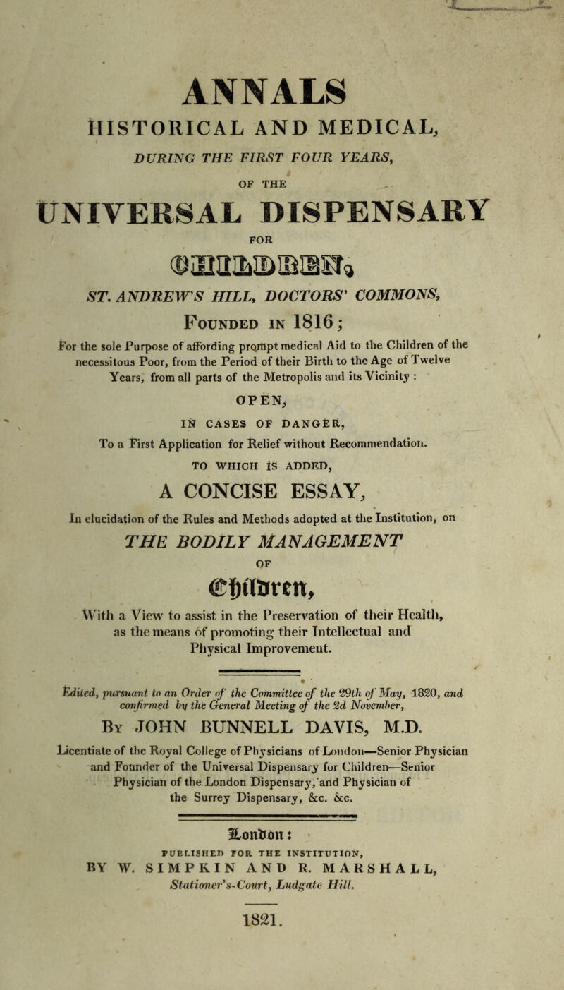 ANNALS HISTORICAL AND MEDICAL, DURING THE FIRST FOUR YEARS, OF THE UNIVERSAL DISPENSARY FOR ST. ANDREW'S HILL, DOCTORS' COMMONS, Founded in 1816; For the sole Purpose of affording prqrhpt medical Aid to the Children of the necessitous Poor, from the Period of their Birth to the Age of Twelve Years, from all parts of the Metropolis and its Vicinity : OPEN, IN CASES OF DANGER, To a First Application for Relief without Recommendation. TO WHICH IS ADDED, A CONCISE ESSAY, In elucidation of the Rules and Methods adopted at the Institution, on THE BODILY MANAGEMENT OF €t)tlUrcn, With a View to assist in the Preservation of their Health, as the means of promoting their Intellectual and Physical Improvement. Edited, pursuant to an Order of the Committee of the 9,9th of May, 1820, and confirmed hy the General Meeting of the 2d November, By JOHN BUNNELL DAVIS, M.D. Licentiate of the Royal College of Physicians of London—Senior Physician and Founder of the Universal Dispensary for Children—Senior Physician of the London Dispensar3','and Physician of the Surrey Dispensary, &c. &c. Eontfmi: PUBLISHED FOR THE INSTITUTION, BY W. SIMPRIN AND R. MARSHALL, Stationer’s-Court, Ludgate Hill. 1821.