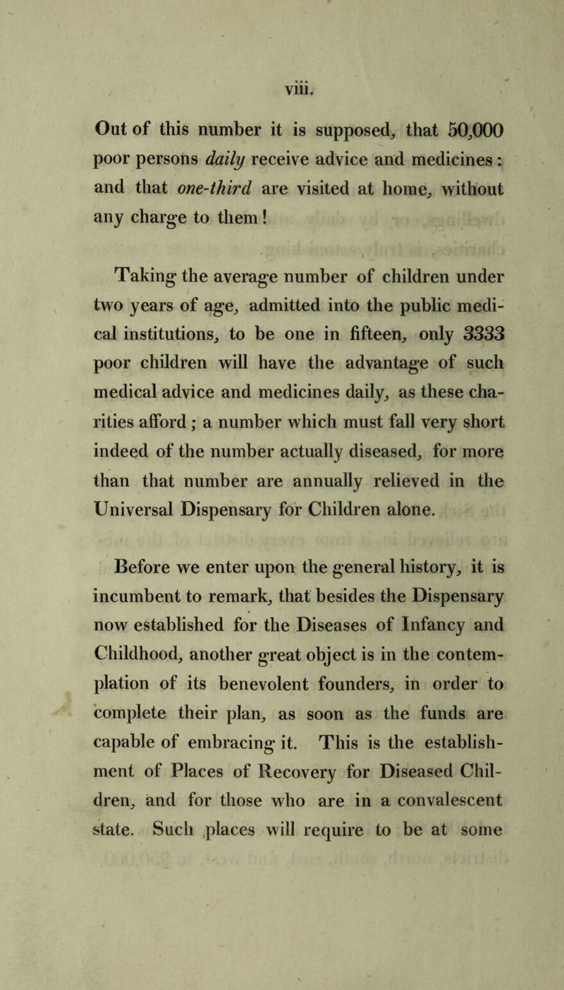 Out of this number it is supposed, that 50,000 poor persons daily receive advice and medicines: and that one-third are visited at home, without any charge to them ! t * ' ’ rj. £ J JH 1 ./ Taking the average number of children under two years of age, admitted into the public medi- cal institutions, to be one in fifteen, only 3333 poor children will have the advantage of such medical advice and medicines daily, as these cha- rities afford; a number which must fall very short indeed of the number actually diseased, for more than that number are annually relieved in the Universal Dispensary for Children alone. Before we enter upon the general history, it is incumbent to remark, that besides the Dispensary now established for the Diseases of Infancy and Childhood, another great object is in the contem- plation of its benevolent founders, in order to complete their plan, as soon as the funds are capable of embracing it. This is the establish- ment of Places of Recovery for Diseased Chil- dren, and for those who are in a convalescent state. Such places will require to be at some