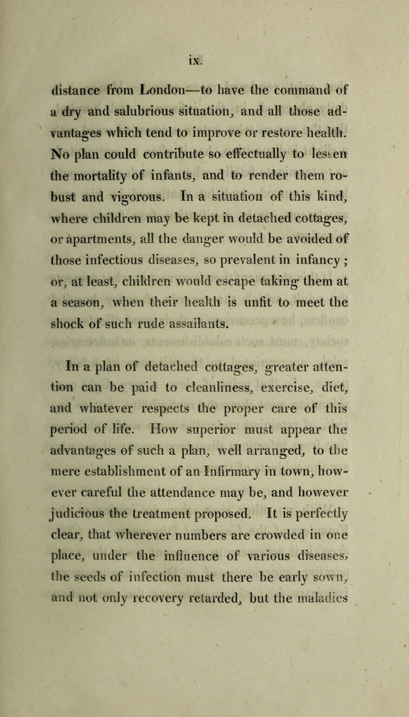 distance from London—to have the command of a dry and salubrious situation,, and all those ad- vantages which tend to improve or restore health. No plan could contribute so effectually to lessen the mortality of infants., and to render them ro- bust and vigorous. In a situation of this kind, where children may be kept in detached cottages, or apartments, all the danger would be avoided of those infectious diseases, so prevalent in infancy; or, at least, children would escape taking them at a season, when their health is unfit to meet the shock of such rude assailants. In a plan of detached cottages, greater atten- tion can be paid to cleanliness, exercise, diet, and whatever respects the proper care of this period of life. How superior must appear the advantages of such a plan, well arranged, to the mere establishment of an Infirmary in town, how- ever careful the attendance may be, and however judicious the treatment proposed. It is perfectly clear, that wherever numbers are crowded in one place, under the influence of various diseases^ the seeds of infection must there be early sown, and not only recovery retarded, but the maladies