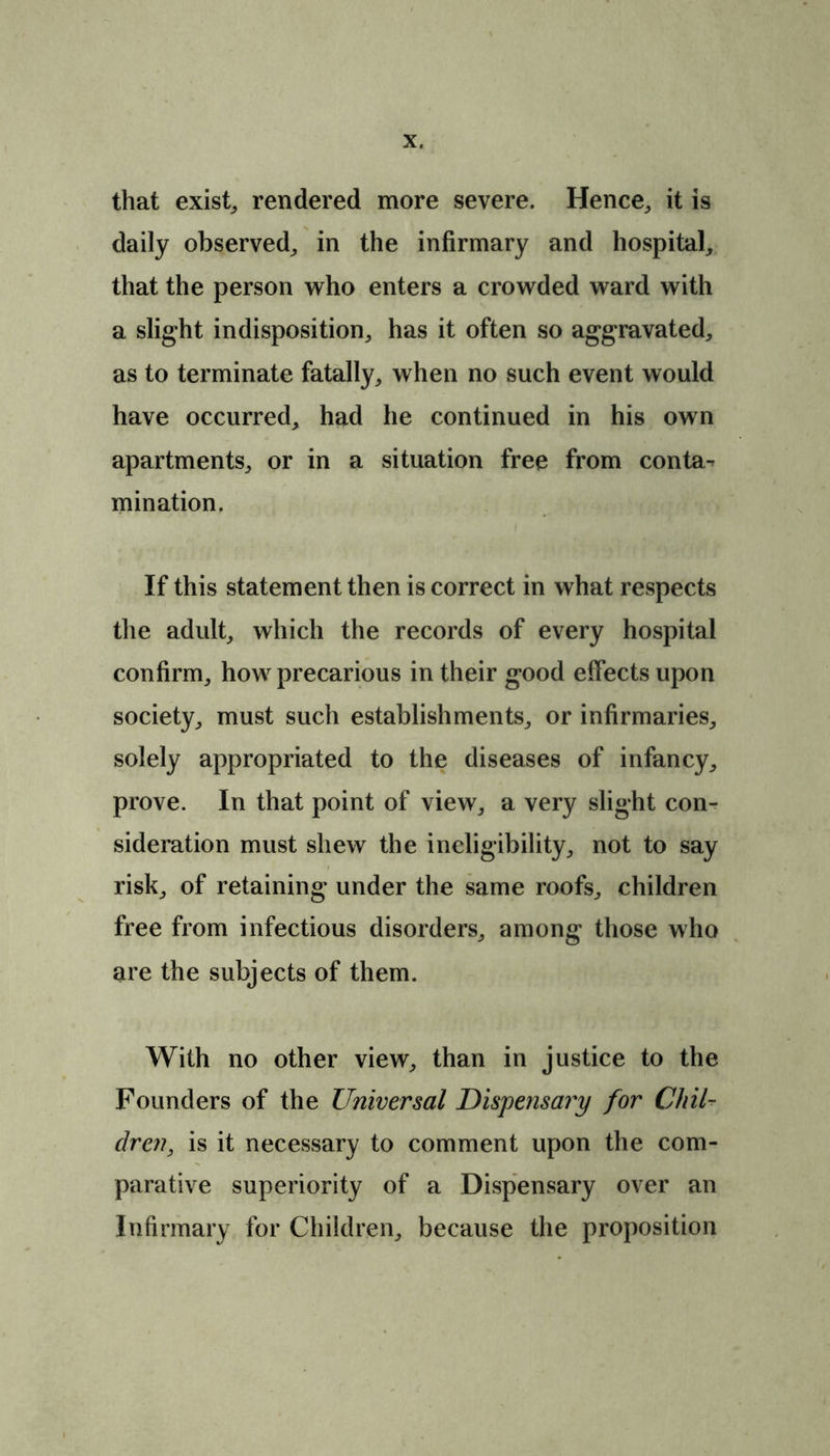 that exist, rendered more severe. Hence, it is daily observed, in the infirmary and hospital, that the person who enters a crowded ward with a slight indisposition, has it often so aggravated, as to terminate fatally, when no such event would have occurred, had he continued in his own apartments, or in a situation free from conta-> mination. If this statement then is correct in what respects the adult, which the records of every hospital confirm, how precarious in their good effects upon society, must such establishments, or infirmaries, solely appropriated to the diseases of infancy, prove. In that point of view, a very slight con- sideration must shew the ineligibility, not to say risk, of retaining under the same roofs, children free from infectious disorders, among those who are the subjects of them. With no other view, than in justice to the Founders of the Universal Dispensary for Chil- dren, is it necessary to comment upon the com- parative superiority of a Dispensary over an Infirmary for Children, because the proposition