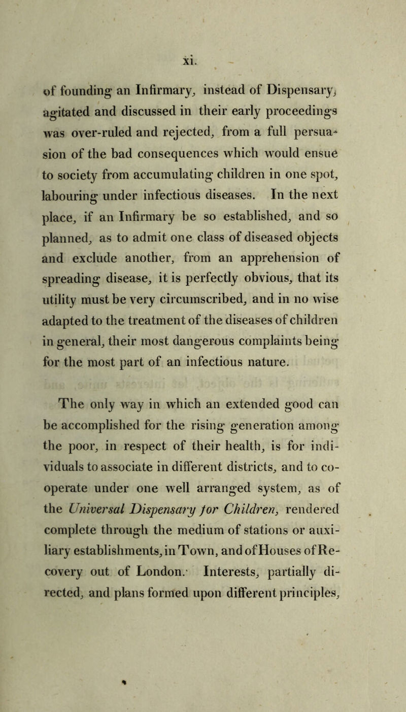 of founding an Infirmary, instead of Dispensary^ agitated and discussed in their early proceedings was over-ruled and rejected, from a full persua- sion of the bad consequences which would ensue to society from accumulating children in one spot, labouring under infectious diseases. In the next place, if an Infirmary be so established, and so planned, as to admit one class of diseased objects and exclude another, from an apprehension of spreading disease, it is perfectly obvious, that its utility must be very circumscribed, and in no wise adapted to the treatment of the diseases of children in general, their most dangerous complaints being for the most part of an infectious nature. The only way in which an extended good can be accomplished for the rising generation among the poor, in respect of their health, is for indi- viduals to associate in different districts, and to co- operate under one well arranged system, as of the Universal Dispensary for Children, rendered complete through the medium of stations or auxi- liary establishments, in Town, and of Houses of Re- covery out of London. Interests, partially di- rected, and plans formed upon different principles.
