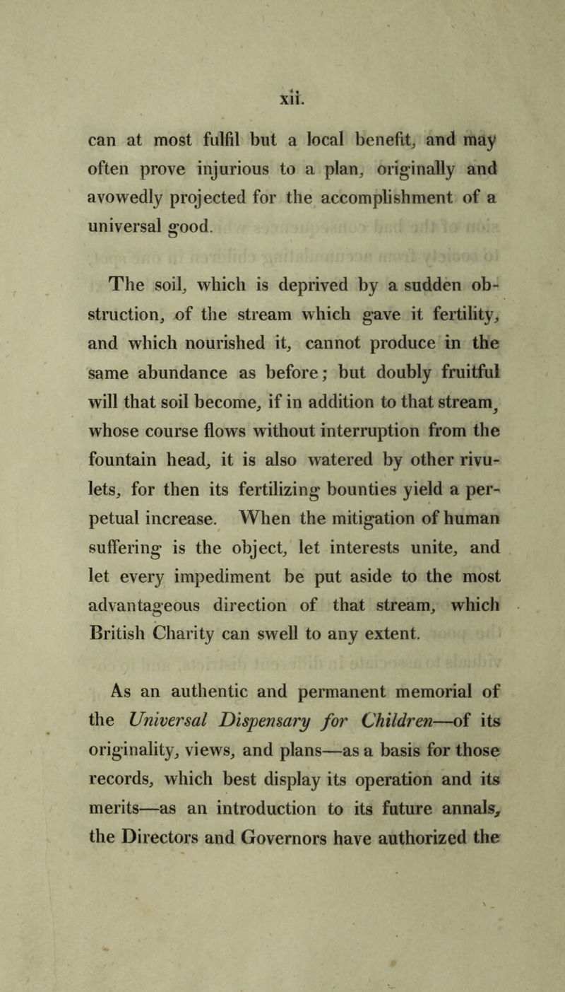 can at most fulfil but a local benefit, and may often prove injurious to a plan, originally and avowedly projected for the accomplishment of a universal good. The soil, which is deprived by a sudden ob- struction, of the stream which gave it fertility, and which nourished it, cannot produce in the same abundance as before; but doubly fruitful will that soil become, if in addition to that stream^ whose course flows without interruption from the fountain head, it is also watered by other rivu- lets, for then its fertilizing bounties yield a per^ petual increase. When the mitigation of human suffering is the object, let interests unite, and let every impediment be put aside to the most advantageous direction of that stream, which British Charity can swell to any extent. As an authentic and permanent memorial of the Universal Dispensary for Children—of its originality, views, and plans—as a basis for those records, which best display its operation and its merits—as an introduction to its future annals, the Directors and Governors have authorized the