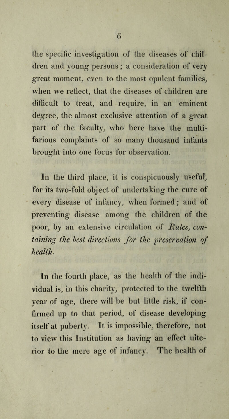 f> the specific investigation of the diseases of chil- dren and young persons ; a consideration of very great moment, even to the most opulent families, when we reflect, that the diseases of children are difficult to treat, and require, in an eminent degree, the almost exclusive attention of a great part of the faculty, who here have the multi- farious complaints of so many thousand infants brought into one focus for observation. In the third place, it is conspicuously useful, for its two-fold object of undertaking the cure of every disease of infancy, when formed; and of preventing disease among the children of the poor, by an extensive circulation of Rules, con- taining the best directions for the preservation of health. In the fourth place, as the health of the indi- vidual is, in this charity, protected to the twelfth year of age, there will be but little risk, if con- firmed up to that period, of disease developing itself at puberty. It is impossible, therefore, not to view this Institution as having an effect ulte- rior to the mere age of infancy. The health of