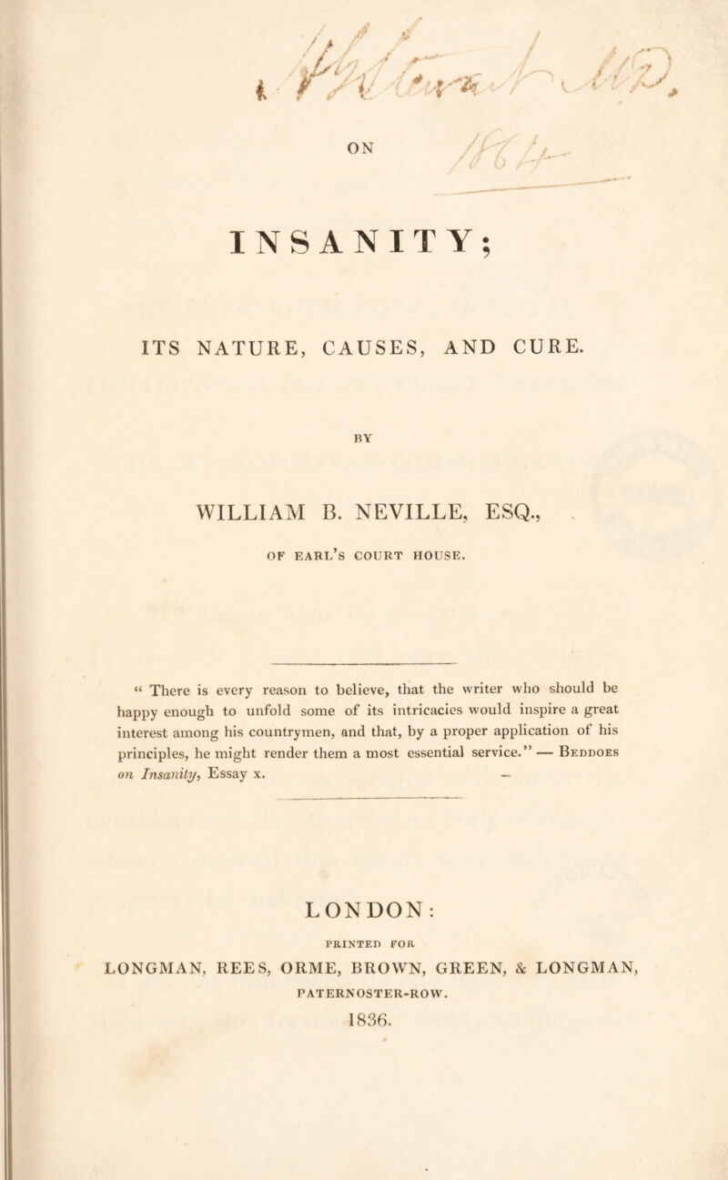 ITS NATURE, CAUSES, AND CURE. BY WILLIAM B. NEVILLE, ESQ., OF earl’s court house. “ There is every reason to believe, that the writer who should be happy enough to unfold some of its intricacies would inspire a great interest among his countrymen, and that, by a proper application of his principles, he might render them a most essential service.” — Beddoes on Insanity, Essay x. — LONDON; PRINTED FOR LONGMAN, REES, ORME, BROWN, GREEN, & LONGMAN, PATERNOSTER-ROW. 1836.