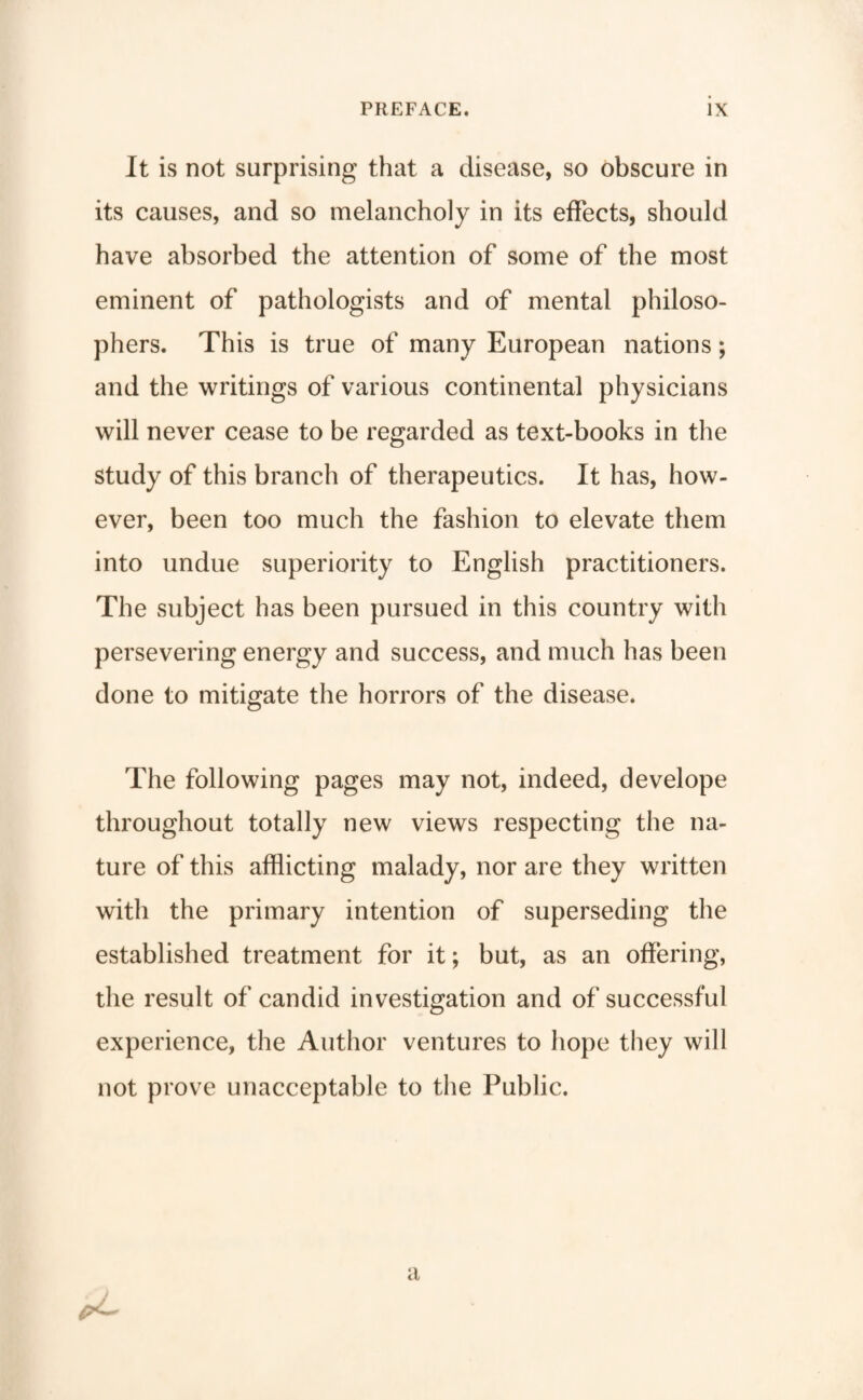 It is not surprising that a disease, so obscure in its causes, and so melancholy in its effects, should have absorbed the attention of some of the most eminent of pathologists and of mental philoso¬ phers. This is true of many European nations; and the writings of various continental physicians will never cease to be regarded as text-books in the study of this branch of therapeutics. It has, how¬ ever, been too much the fashion to elevate them into undue superiority to English practitioners. The subject has been pursued in this country with persevering energy and success, and much has been done to mitigate the horrors of the disease. The following pages may not, indeed, develope throughout totally new views respecting the na¬ ture of this afflicting malady, nor are they written with the primary intention of superseding the established treatment for it; but, as an offering, the result of candid investigation and of successful experience, the Author ventures to hope they will not prove unacceptable to the Public. a