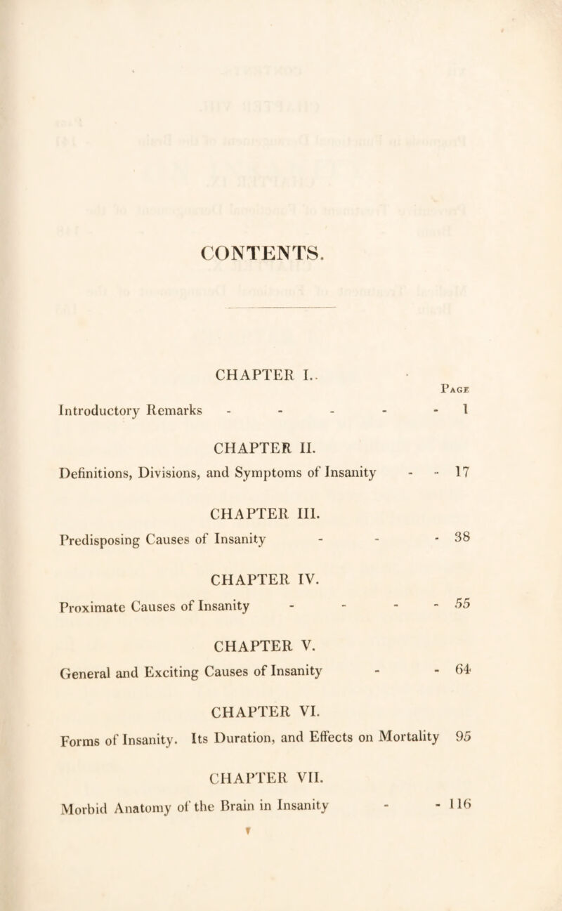 CONTENTS. CHAPTER I.. Page Introductory Remarks - - - - - 1 CHAPTER II. Definitions, Divisions, and Symptoms of Insanity - -I? CHAPTER HI. Predisposing Causes of Insanity - - - 38 CHAPTER IV. Proximate Causes of Insanity - - - - 55 CHAPTER V. General and Exciting Causes of Insanity - - 64 CHAPTER VI. Forms of Insanity. Its Duration, and Effects on Mortality 95 CHAPTER VII. Morbid Anatomy of the Brain in Insanity - - 116 T