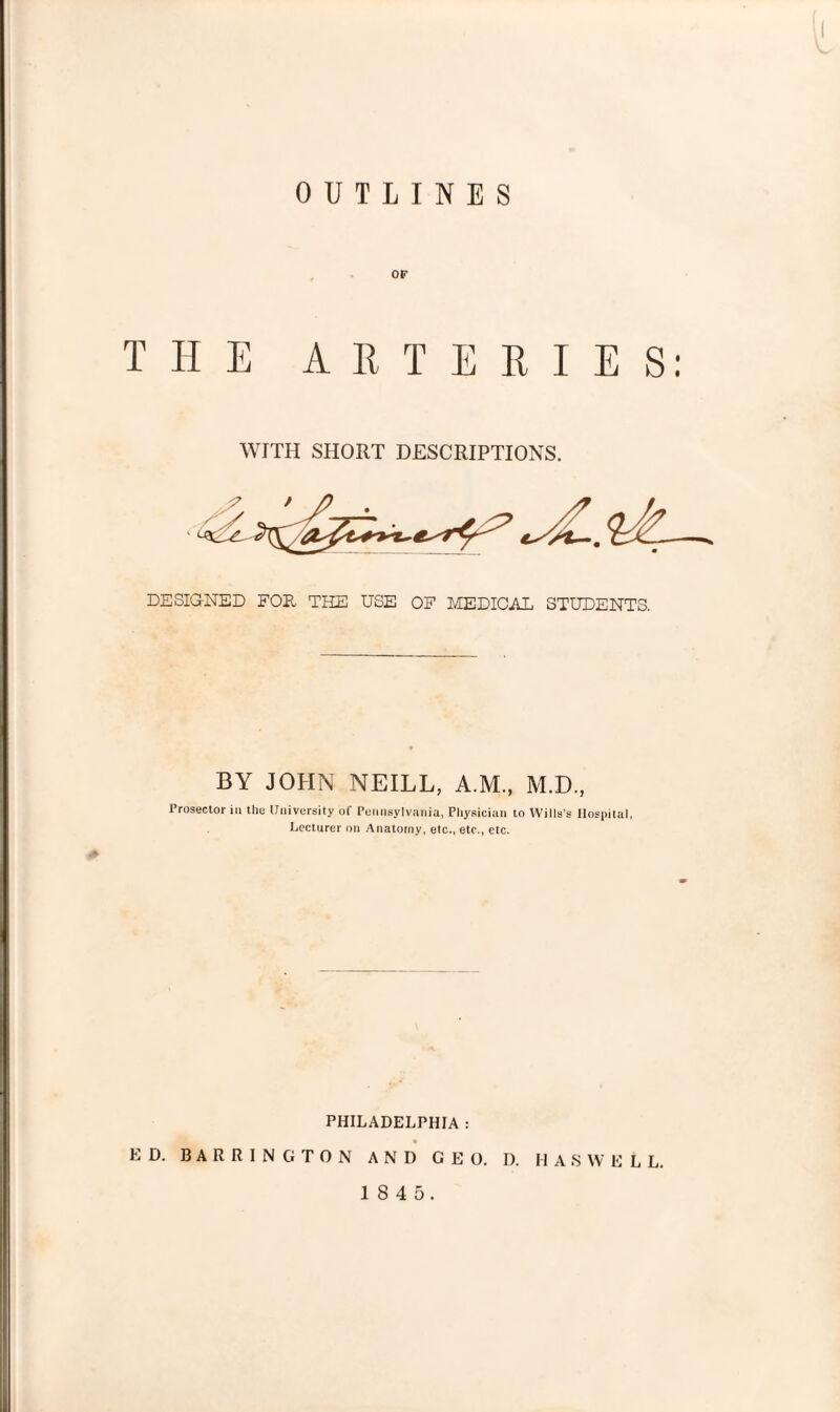 OUTLINES OF THE ARTERIES: WITH SHORT DESCRIPTIONS. DESIGNED FOE THE USE OF MEDICAL STUDENTS. BY JOHN NEILL, A.M., M.D., 1 rosector in the University of Pennsylvania, Physician to Wills’s Hospital, Lecturer on Anatomy, etc., etc., etc. PHILADELPHIA : ED. BARRINGTON AND GEO. D. HASWELL.