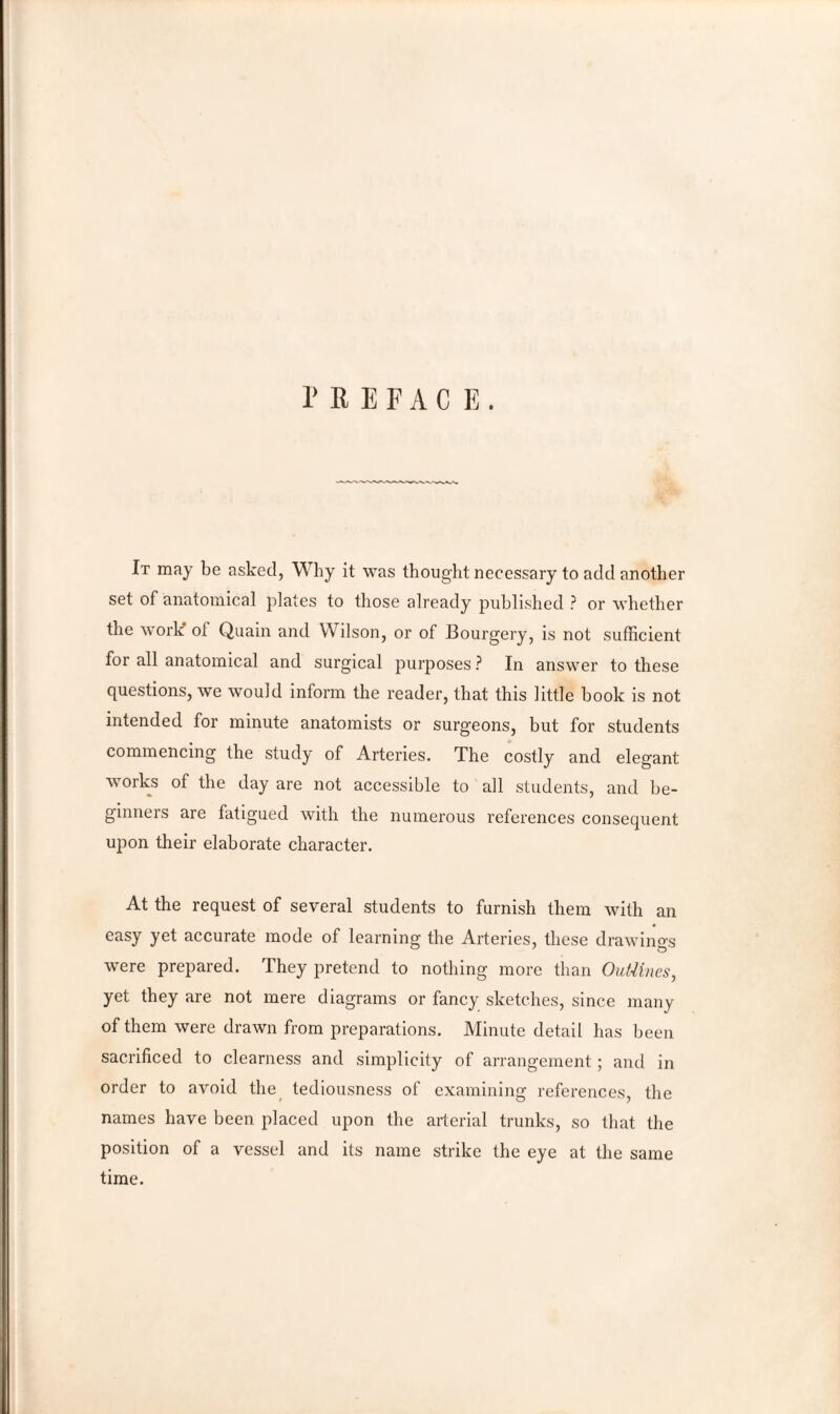 PREFACE. It may be asked, Why it was thought necessary to add another set of anatomical plates to those already published ? or whether the work ol Quain and Wilson, or of Bourgery, is not sufficient for all anatomical and surgical purposes ? In answer to these questions, we would inform the reader, that this little book is not intended for minute anatomists or surgeons, but for students commencing the study of Arteries. The costly and elegant works of the day are not accessible to all students, and be¬ ginners are fatigued with the numerous references consequent upon their elaborate character. At the request of several students to furnish them with an easy yet accurate mode of learning the Arteries, these drawings were prepared. They pretend to nothing more than Out-lines, yet they are not mere diagrams or fancy sketches, since many of them were drawn from preparations. Minute detail has been sacrificed to clearness and simplicity of arrangement; and in order to avoid the tediousness of examining references, the names have been placed upon the arterial trunks, so that the position of a vessel and its name strike the eye at the same time.