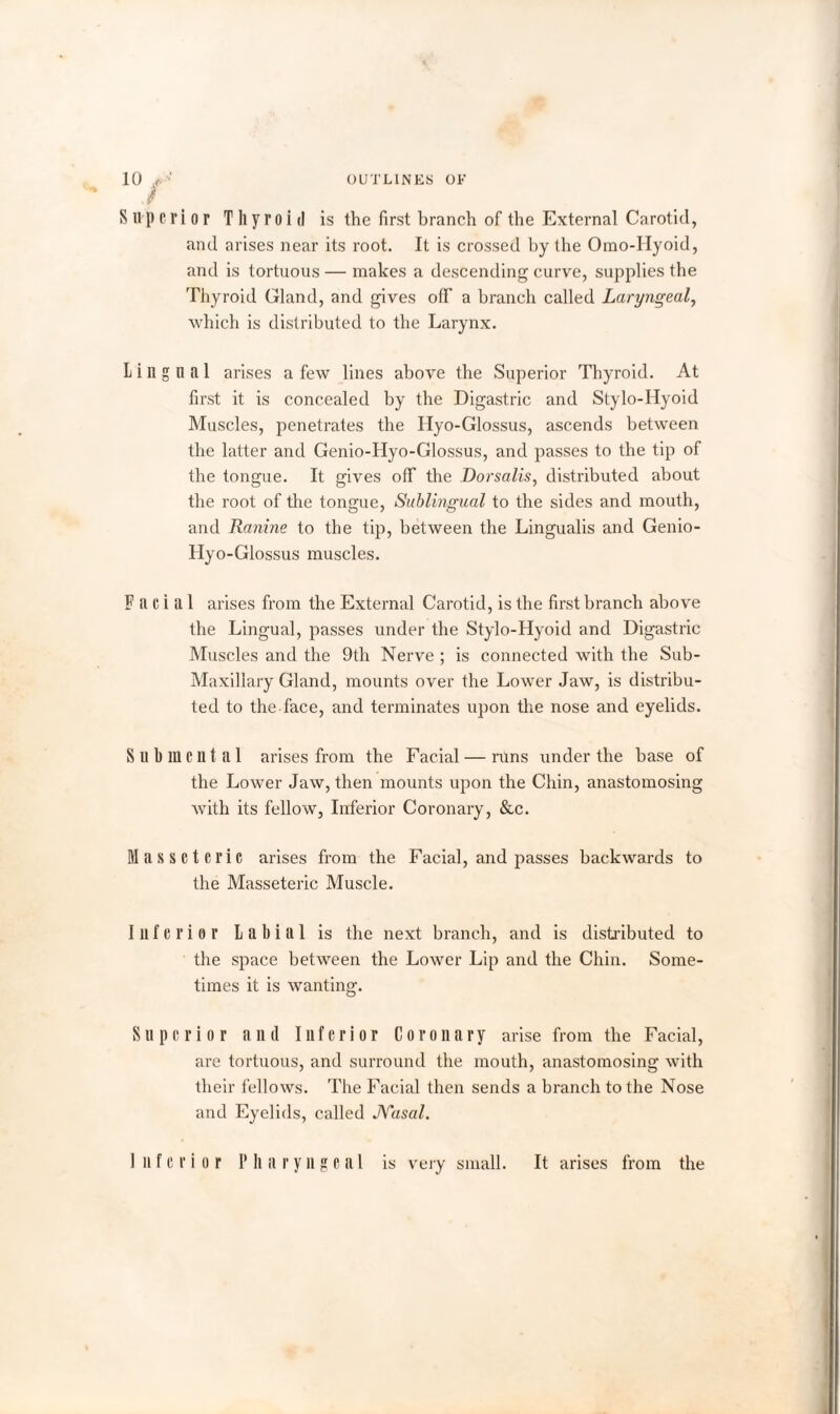 Superior Thyroid is the first branch of the External Carotid, and arises near its root. It is crossed by the Omo-Hyoid, and is tortuous — makes a descending curve, supplies the Thyroid Gland, and gives off a branch called Laryngeal, which is distributed to the Larynx. Lingual arises a few lines above the Superior Thyroid. At first it is concealed by the Digastric and Stylo-Hyoid Muscles, penetrates the Hyo-Glossus, ascends between the latter and Genio-Hyo-Glossus, and passes to the tip of the tongue. It gives off the Dorsalis, distributed about the root of the tongue, Sublingual to the sides and mouth, and Ranine to the tip, between the Lingualis and Genio- Hyo-Glossus muscles. Facial arises from the External Carotid, is the first branch above the Lingual, passes under the Stylo-Hyoid and Digastric Muscles and the 9th Nerve ; is connected with the Sub- Maxillary Gland, mounts over the Lower Jaw, is distribu¬ ted to the face, and terminates upon the nose and eyelids. Submental arises from the Facial — runs under the base of the Lower Jaw, then mounts upon the Chin, anastomosing with its fellow, Inferior Coronary, &c. Masseteric arises from the Facial, and passes backwards to the Masseteric Muscle. Inferior Labial is the next branch, and is distributed to the space between the Lower Lip and the Chin. Some¬ times it is wanting. Superior anil Inferior Coronary arise from the Facial, are tortuous, and surround the mouth, anastomosing with their fellows. The Facial then sends a branch to the Nose and Eyelids, called JYasal. Inferior Pharyngeal is very small. It arises from the