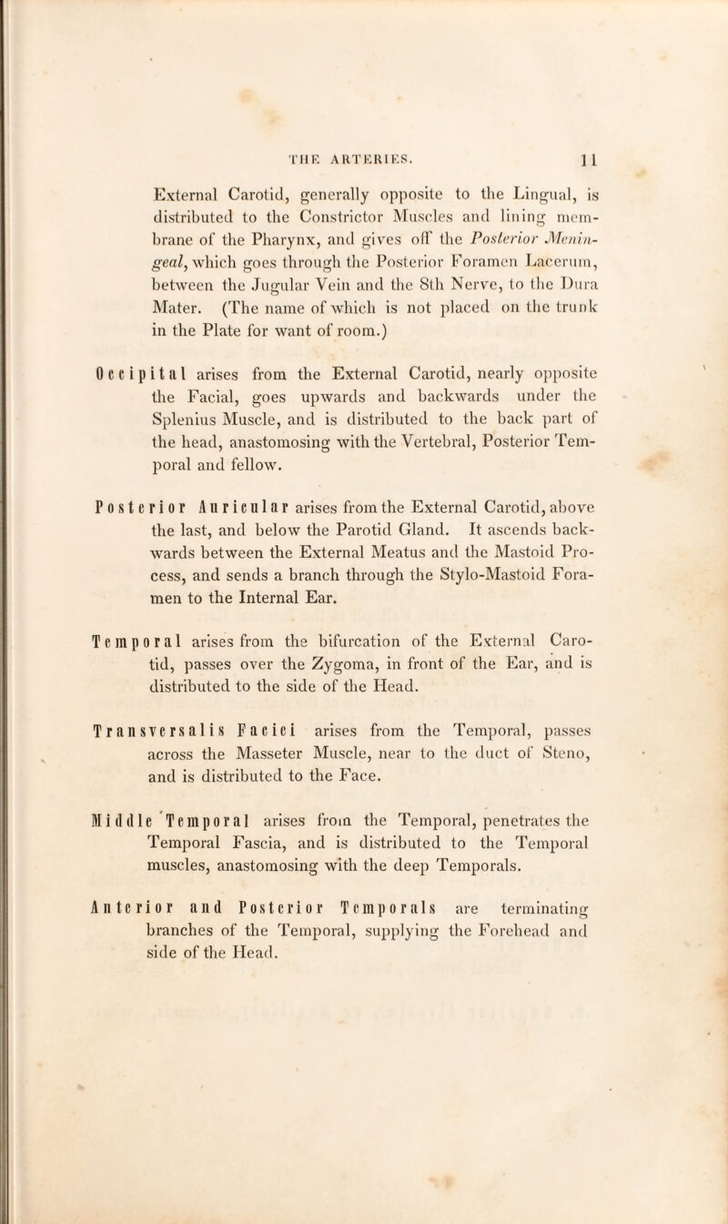 External Carotid, generally opposite to tlie Lingual, is distributed to the Constrictor Muscles and lining mem¬ brane of the Pharynx, and gives off the Posterior Menin¬ geal, which goes through the Posterior Foramen Lacerum, between the Jugular Vein and the 8th Nerve, to the Dura Mater. (The name of which is not placed on the trunk in the Plate for want of room.) Occipital arises from the External Carotid, nearly opposite the Facial, goes upwards and backwards under the Splenius Muscle, and is distributed to the back part of the head, anastomosing with the Vertebral, Posterior Tem¬ poral and fellow. Posterior Auricular arises from the External Carotid, above the last, and below the Parotid Gland. It ascends back¬ wards between the External Meatus and the Mastoid Pro¬ cess, and sends a branch through the Stylo-Mastoid Fora¬ men to the Internal Ear. Temporal arises from the bifurcation of the External Caro¬ tid, passes over the Zygoma, in front of the Ear, and is distributed to the side of the Head. Transversalis Faciei arises from the Temporal, passes across the Masseter Muscle, near to the duct of Steno, and is distributed to the Face. Middle Temporal arises from the Temporal, penetrates the Temporal Fascia, and is distributed to the Temporal muscles, anastomosing with the deep Temporals. Anterior and Posterior Temporals are terminating branches of the Temporal, supplying the Forehead and side of the Plead.