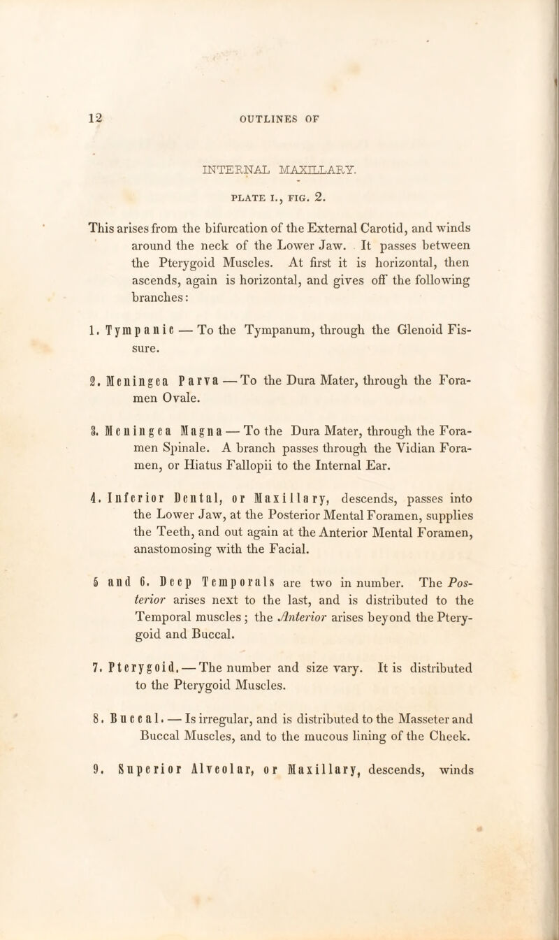 INTERNAL MAXILLARY. PLATE I., FIG. 2. This arises from the bifurcation of the External Carotid, and winds around the neck of the Lower Jaw. It passes between the Pterygoid Muscles. At first it is horizontal, then ascends, again is horizontal, and gives off the following branches: 1. Tympanic — To the Tympanum, through the Glenoid Fis¬ sure. S.Meningea Parva —To the Dura Mater, through the Fora¬ men Ovale. 3. Meningea Magna — To the Dura Mater, through the Fora- men Spinale. A branch passes through the Vidian Fora¬ men, or Hiatus Fallopii to the Internal Ear. 4. Inferior Dental, or Maxillary, descends, passes into the Lower Jaw, at the Posterior Mental Foramen, supplies the Teeth, and out again at the Anterior Mental Foramen, anastomosing with the Facial. 5 and G. Deep Temporals are two in number. The Pos¬ terior arises next to the last, and is distributed to the Temporal muscles ; the Anterior arises beyond the Ptery¬ goid and Buccal. 7. Pterygoid. — The number and size vary. It is distributed to the Pterygoid Muscles. 8. Buccal. — Is irregular, and is distributed to the Masseter and Buccal Muscles, and to the mucous lining of the Cheek. 9. Superior Alveolar, or Maxillary, descends, winds
