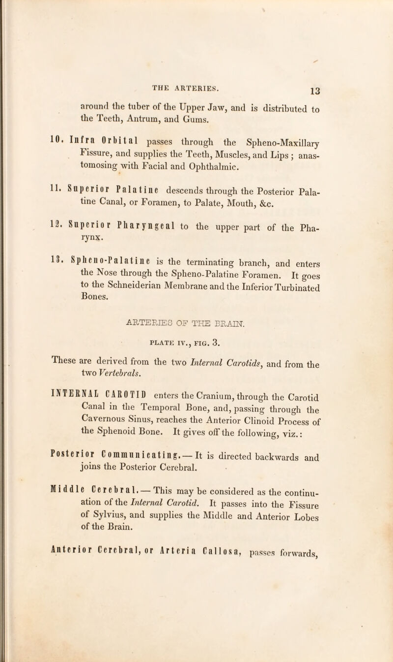 around the tuber of the Upper Jaw, and is distributed to the Teeth, Antrum, and Gums. 10. Infra Orbital passes through the Spheno-Maxillary 1 issure, and supplies the Teeth, Muscles, and Lips ; anas¬ tomosing with Facial and Ophthalmic. 11. Superior Palatine descends through the Posterior Pala¬ tine Canal, or Foramen, to Palate, Mouth, &c. 12. Superior Pharyngeal to the upper part of the Pha¬ rynx. 13. Sphcno-Palatine is the terminating branch, and enters the Nose through the Spheno-Palatine Foramen. It goes to the Schneiderian Membrane and the Inferior Turbinated Bones. ARTERIES OF THE BRAIN. PLATE IV., FIG. 3. These are derived from the two Internal Carotids, and from the two Vertebrals. INTERNAL CAROTID enters the Cranium, through the Carotid Canal in the Temporal Bone, and, passing through the Cavernous Sinus, reaches the Anterior Clinoid Process of the Sphenoid Bone. It gives off the following, viz.: Posterior Communicating.—It is directed backwards and joins the Posterior Cerebral. Middle Cerebral. — This may be considered as the continu¬ ation of the Internal Carotid. It passes into the Fissure of Sylvius, and supplies the Middle and Anterior Lobes of the Brain. Anterior Cerebral, or Artcria Callosa, passes forwards,