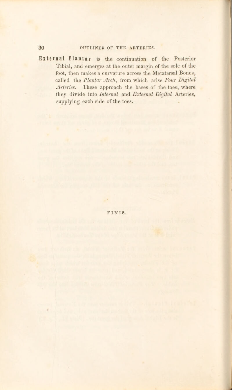 External Plantar is the continuation of the Posterior Tibial, and emerges at the outer margin of the sole of the foot, then makes a curvature across the Metatarsal Bones, called the Plantar Arch, from which arise Four Digital Arteries. These approach the bases of the toes, where they divide into Internal and External Digital Arteries, supplying each side of the toes. FINIS.