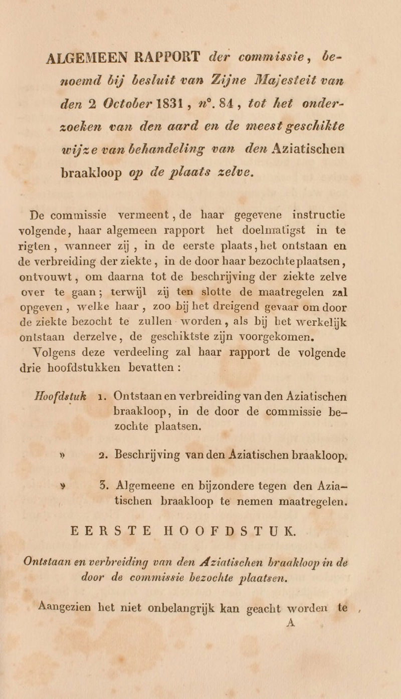ALGEMEEN RAPPORT der commissie, be- noemd bij besluit van Zijne Majesteit van den 2 October 1831, „n°. 84, tot het onder- zoeken van den aard en de meest geschikte wijze van behandeling van den Aziatischen braakloop op de plaats zelve. De commissie vermeent,de haar gegevene instructie volgende, haar algemeen rapport het doelmratigst in te rigten , wanneer zij, in de eerste plaats, het ontstaan en de verbreiding der ziekte, in de door haar bezochte plaatsen , ontvouwt, om daarna tot de beschrijving der ziekte zelve over te gaan; terwijl zij ten slotte de maatregelen zal opgeven , welke haar , zoo bij het dreigend gevaar om door de ziekte bezocht te zullen- worden, als bij het werkelijk ontstaan derzelve, de geschiktste zijn voorgekomen, Volgens deze verdeeling zal haar rapport de volgende drie hoofdstukken bevatten : Hoofdstuk 1. Ontstaan en verbreiding van den Aziatischen braakloop, in de door de commissie be- zochte plaatsen. » 2. Beschrijving van den Aziatischen braakloop. » 5. Algemeene en bijzondere tegen den Azia= tischen braakloop te nemen maatregelen. EERSLE HOOF RS. UK. Ontstaan en verbreiding van den Aziatischen braakloop in de door de commissie bezochte plaatsen. Aangezien het niet onbelangrijk kan geacht worden te , À