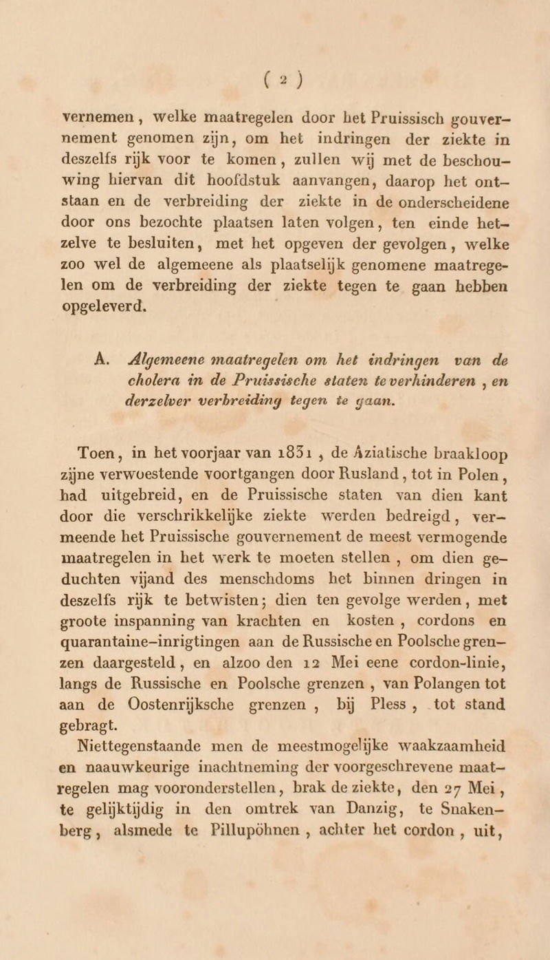vernemen , welke maatregelen door het Pruissisch gouver- nement genomen zijn, om het indringen der ziekte in deszelfs rijk voor te komen, zullen wij met de beschou— wing hiervan dit hoofdstuk aanvangen, daarop het ont— staan en de verbreiding der ziekte in de onderscheidene door ons bezochte plaatsen laten volgen, ten einde het— zelve te besluiten, met het opgeven der gevolgen, welke zoo wel de algemeene als plaatselijk genomene maatrege- len om de verbreiding der ziekte tegen te gaan hebben opgeleverd. A. Algemeene maatregelen om het indringen van de cholera in de Pruissische staten te verhinderen , en derzelver verbreiding tegen te gaan. Toen, in het voorjaar van 1851 , de Aziatische braakloop zijne verwoestende voortgangen door Rusland, tot in Polen, had uitgebreid, en de Pruissische staten van dien kant door die verschrikkelijke ziekte werden bedreigd, ver— meende het Pruissische gouvernement de meest vermogende maatregelen in het werk te moeten stellen , om dien ge duchten vijand des menschdoms het binnen dringen in deszelfs rijk te betwisten; dien ten gevolge werden, met groote inspanning van krachten en kosten , cordons en quarantaine-inrigtingen aan de Russische en Poolsche gren— zen daargesteld, en alzoo den 12 Mei eene cordon-linie, langs de Russische en Poolsche grenzen , van Polangen tot aan de Oostenrijksche grenzen , bij Pless, tot stand gebragt. Niettegenstaande men de meestmogelijke waakzaamheid en naauwkeurige inachtneming der voorgeschrevene maat— regelen mag vooronderstellen, brak de ziekte, den 27 Mei, te gelijktijdig in den omtrek van Danzig, te Snaken— berg, alsmede te Pillupöhnen , achter het cordon , uit,
