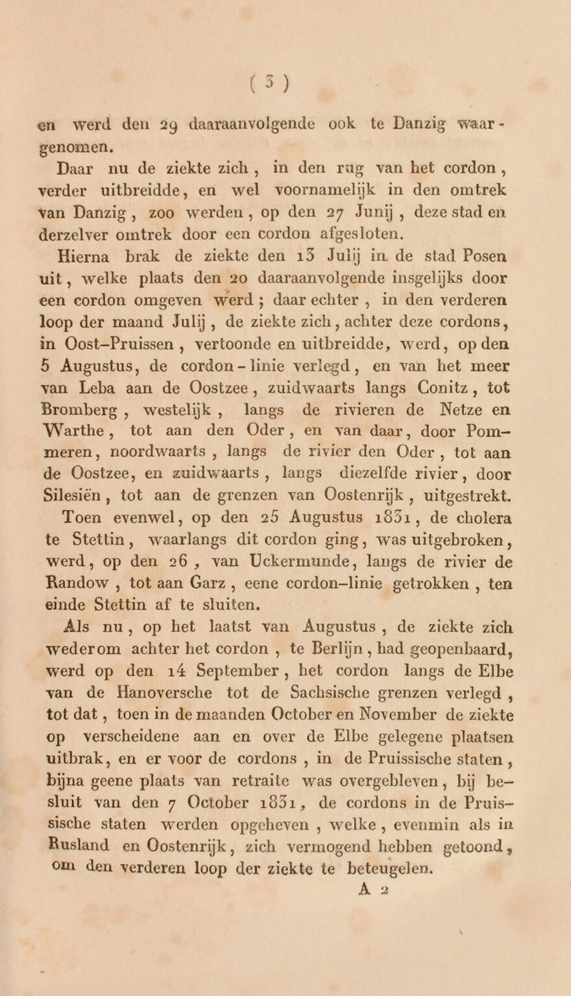 LS} en werd den 2g daaraanvolgende ook te Danzig waar - genomen. Daar nu de ziekte zich, in den rug van het cordon , verder uitbreidde, en wel voornamelijk in den omtrek van Danzig, zoo werden, op den 27 Junij , deze stad en derzelver omtrek door een cordon afgesloten. Hierna brak de ziekte den 15 Juiij in. de stad Posen uit, welke plaats den 20 daaraanvolgende insgelijks door een cordon omgeven werd; daar echter , in den verderen loop der maand Julij, de ziekte zich, achter deze cordons, in Oost-Pruissen , vertoonde en uitbreidde, werd, op den 5 Augustus, de cordon-linie verlegd, en van het meer van Leba aan de Oostzee, zuidwaarts langs Conitz, tot Bromberg , westelijk , langs de rivieren de Netze en Warthe, tot aan den Oder, en van daar, door Pom- meren, noordwaarts , langs de rivier den Oder, tot aan de Oostzee, en zuidwaarts, langs diezelfde rivier, door Silesiën, tot aan de grenzen van Oostenrijk, uitgestrekt. Toen evenwel, op den 25 Augustus 1851, de cholera te Stettin, waarlangs dit cordon ging, was uitgebroken, werd, op den 26 , van Uckermunde, langs de rivier de Randow , tot aan Garz , eene cordon-linie getrokken , ten einde Stettin af te sluiten. Als nu, op het laatst van Augustus, de ziekte zich wederom achter het cordon , te Berlijn , had geopenbaard, werd op den 14 September, het cordon langs de Elbe van de Hanoversche tot de Sachsische grenzen verlegd , tot dat , toen in de maanden October en November de ziekte op verscheidene aan en over de Elbe gelegene plaatsen uitbrak, en er voor de cordons , in de Pruissische staten , bijna geene plaats van retraite was overgebleven, bij be— sluit van den 7 October 1851, de cordons in de Pruis- sische staten werden opgeheven , welke , evenmin als in Rusland en Oostenrijk, zich vermogend hebben getoond, om den verderen loop der ziekte te beteugelen.