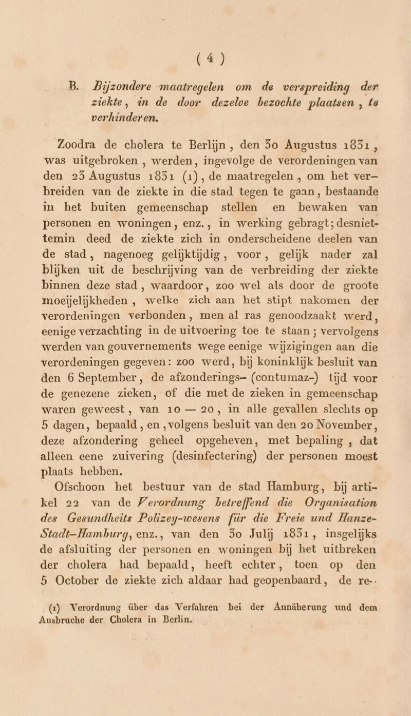 B. Bijzondere maatregelen om de verspreiding der ziekte, in de door dezelve bezochte plaatsen , ta verhinderen. Zoodra de cholera te Berlijn, den Jo Augustus 1831, was uitgebroken , werden, ingevolge de verordeningen van den 25 Augustus 1851 (1), de maatregelen , om het ver— breiden van de ziekte in die stad tegen te gaan, bestaande in het buiten gemeenschap stellen en bewaken van personen en woningen, enz., in werking gebragt; desniet- temin deed de ziekte zich in onderscheidene deelen van de stad, nagenoeg gelijktijdig, voor, gelijk nader zal blijken uit de beschrijving van de verbreiding der ziekte binnen deze stad , waardoor, zoo wel als door de groote moeijelijkheden , welke zich aan het stipt nakomen der verordeningen verbonden, men al ras genoodzaakt werd, eenige verzachting in de uitvoering toe te staan ; vervolgens werden van gouvernements wege eenige wijzigingen aan die verordeningen gegeven: zoo werd, bij koninklijk besluit van den 6 September, de afzonderings- (contumaz-) tijd voor de genezene zieken, of die met de zieken in gemeenschap waren geweest, van 10 — 20, in alle gevallen slechts op 5 dagen, bepaald , en „volgens besluit van den 20 November, deze afzondering geheel opgeheven, met bepaling , dat alleen eene zuivering (desinfectering) der personen moest plaats hebben. Ofschoon het bestuur van de stad Hamburg, bij arti- kel 22 van de Verordnung betreffend die Organisation des Gesundheits Polizey-wesens für die Freie und Hanze- Stadt—-Hamburg,enz., van den 5o Julij 1851, insgelijks de afsluiting der personen en woningen bij het uitbreken der cholera had bepaald, heeft echter, toen op den 5 October de ziekte zich aldaar had geopenbaard, de re-. (rt) Verordnung über das Verfahren bei der Annäherung und dem Ausbruche der Cholera in Berlin.