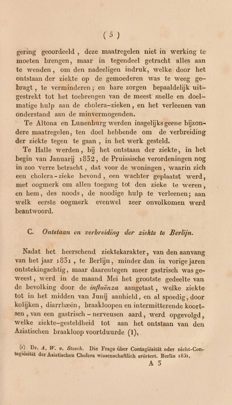gering geoordeeld , deze maatregelen niet in werking te moeten brengen, maar in tegendeel getracht alles aan te wenden, om den nadeeligen indruk, welke door het ontstaan der ziekte op de gemoederen was te weeg ge- bragt, te verminderen; en hare zorgen bepaaldelijk uit— gestrekt tot het toebrengen van de meest snelle en doel— matige hulp aan de cholera-zieken, en het verleenen van onderstand aan de minvermogenden. Te Altona en Lunenburg werden insgelijks geene bijzon- dere maatregelen, ten doel hebbende om de verbreiding der ziekte tegen te gaan , in het werk gesteld. Te Halle werden, bij het ontstaan der ziekte, in het begin van Januarij 1852, de Pruissische verordeningen nog in zoo verre betracht , dat voor de woningen, waarin zich een cholera-zieke bevond, een wachter geplaatst werd, met oogmerk om allen toegang tot den zieke te weren , en hem, des noods, de noodige hulp te verleenen; aan welk eerste oogmerk evenwel zeer onvolkomen werd beantwoord. C. Ontstaan en verbreiding der ziekte te Berlijn. Nadat het heerschend ziektekarakter, van den aanvang van het jaar 1851 , te Berlijn, minder dan in vorige jaren ontstekingachtig, maar daarentegen meer gastrisch was ge- weest, werd in de maand Mei het grootste gedeelte van de bevolking door de influënza aangetast, welke ziekte tot in het midden van Junij aanhield, en al spoedig, door kolijken, diarrheeën, braakloopen en intermitterende koort- sen ‚van een gastrisch — nerveusen aard, werd opgevolgd, welke ziekte-gesteldheid tot aan het ontstaan van den Aziatischen braakloop voortduurde (1), G) ‚Dr, A. W. vw. Stosch. Die Frage über Contagiösität oder nicht-Con- tagiösität der Asiatischen Cholera wissenschaftlich erörtert. Berlin 183r, DM