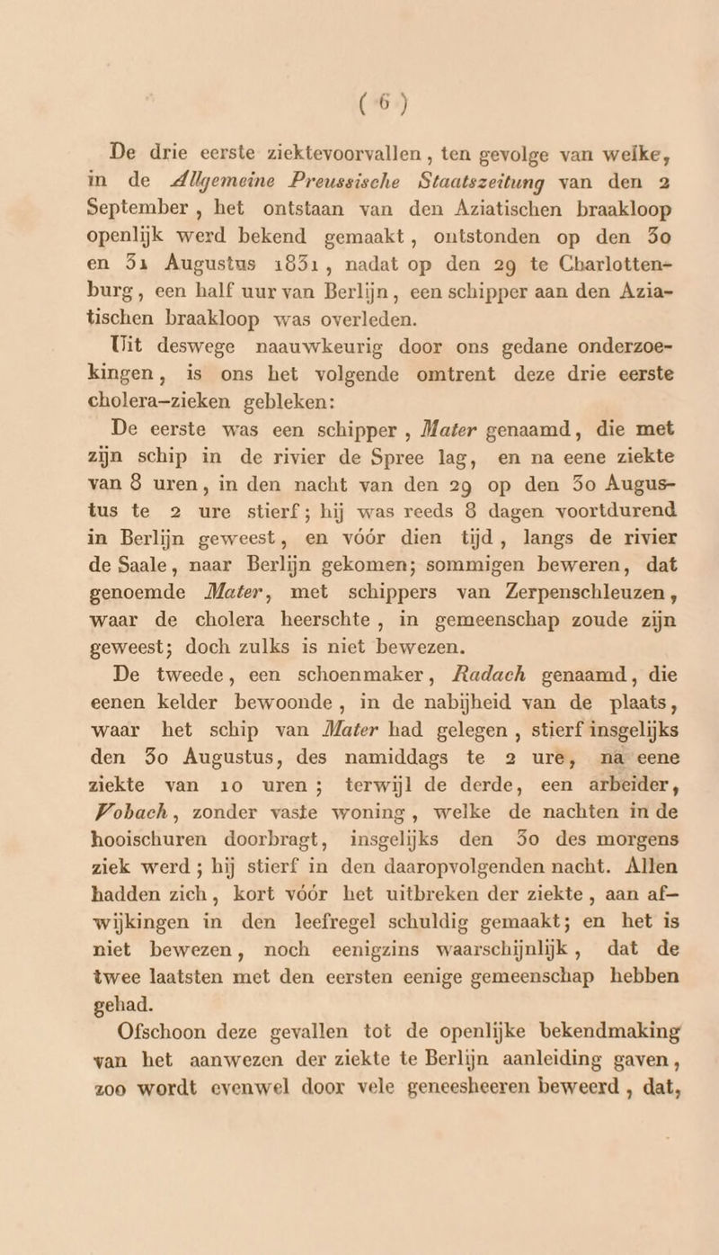 De drie eerste ziektevoorvallen, ten gevolge van weike, in de Allgemeine Preussische Staatszeitung van den 2 September , het ontstaan van den Aziatischen braakloop openlijk werd bekend gemaakt, ontstonden op den 3o en 5x Augustus 18351, nadat op den 29 te Cbarlotten- burg, een half uur van Berlijn, een schipper aan den Azia- tischen braakloop was overleden. Uit deswege naauwkeurig door ons gedane onderzoe- kingen, is ons het volgende omtrent deze drie eerste cholera-zieken gebleken: De eerste was een schipper , Mater genaamd, die met zijn schip in de rivier de Spree lag, en na eene ziekte van 8 uren, in den nacht van den 29 op den 5o Augus- tus te 2 ure stierf; hij was reeds 8 dagen voortdurend in Berlijn geweest, en vóór dien tijd, langs de rivier de Saale, naar Berlijn gekomen; sommigen beweren, dat genoemde Mater, met schippers van Zerpenschleuzen , waar de cholera heerschte , in gemeenschap zoude zijn geweest; doch zulks is niet bewezen. De tweede, een schoenmaker, Radach genaamd, die eenen kelder bewoonde, in de nabijheid van de plaats, waar het schip van Mater had gelegen , stierf insgelijks den 3o Augustus, des namiddags te 2 ure, na eene ziekte van 10 uren; terwijl de derde, een arbeider, Wobach, zonder vaste woning, welke de nachten in de hooischuren doorbragt, insgelijks den So des morgens ziek werd; hij stierf in den daaropvolgenden nacht. Allen hadden zich, kort vóór het uitbreken der ziekte, aan af— wijkingen in den leefregel schuldig gemaakt; en het is niet bewezen, noch eenigzins waarschijnlijk, dat de twee laatsten met den eersten eenige gemeenschap hebben gehad. Ofschoon deze gevallen tot de openlijke bekendmaking van het aanwezen der ziekte te Berlijn aanleiding gaven, zoo wordt evenwel door vele geneesheeren beweerd , dat,