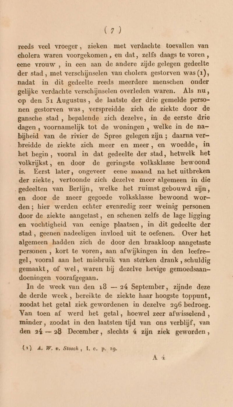reeds veel vroeger, zieken met verdachte toevallen van cholera waren voorgekomen, en dat, zelfs daags te voren , eene vrouw , in een aan de andere zijde gelegen gedeelte der stad , met verschijnselen van cholera gestorven was (1), nadat in dit gedeelte reeds meerdere menschen onder gelijke verdachte verschijnselen overleden waren. Als nu, op den 31 Augustus, de laatste der drie gemelde perso- nen gestorven was, verspreidde zich de ziekte door de gansche stad , bepalende zich dezelve, in de eerste drie dagen ‚ voornamelijk tot de woningen , welke in de na- bijheid van de rivier de Spree gelegen zijn ; daarna ver breidde de ziekte zich meer en meer, en woedde, in het begin, vooral in dat gedeelte der stad, hetwelk het volkrijkst, en door de geringste volksklasse bewoond is. Eerst later, ongeveer eene maand na het uitbreken der ziekte, vertoonde zich dezelve meer algemeen in die „gedeelten van Berlijn, welke het ruimst gebouwd zijn, en door de meer gegoede volksklasse bewoond wor- den; hier werden echter evenredig zeer weinig personen door de ziekte aangetast, en schenen zelfs de lage ligging en vochtigheid van eenige plaatsen, in dit gedeelte der stad , geenen nadeeligen invloed uit te oefenen. Over het algemeen hadden zich de door den braakloop aangetaste personen , kort te voren, aan afwijkingen in den leefre— gel, vooral aan het misbruik van sterken drank , schuldig gemaakt, of wel, waren bij dezelve hevige gemoedsaan— doeningen voorafgegaan. In de week van den 18 — 24 September, zijnde deze de derde week , bereikte de ziekte haar hoogste toppunt, zoodat het getal ziek gewordenen in dezelve 296 bedroeg. Van toen af werd het getal, hoewel zeer afwisselend , minder, zoodat in den laatsten tijd van ons verblijf, van den 24 — 28 December, slechts 4 zijn ziek geworden, (1) A, W.e. Stosch, 1, c. p. 19. À é