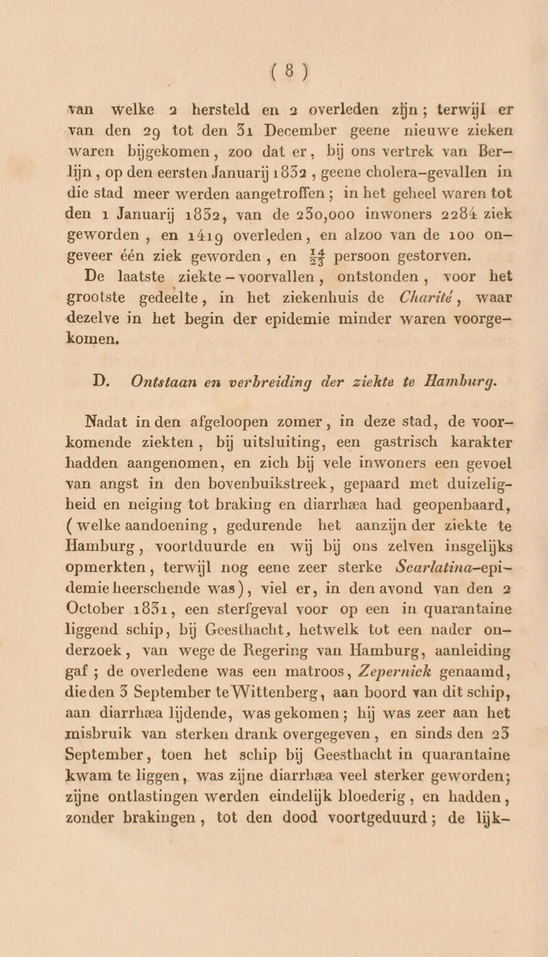 van welke 2 hersteld en 2 overleden zijn; terwijl er van den 29 tot den 51 December geene nieuwe zieken waren bijgekomen, zoo dat er, bij ons vertrek van Ber— lijn , op den eersten Januarij 1852 , geene cholera-gevallen in die stad meer werden aangetroffen; in het geheel waren tot den 1 Januarij 1852, van de 250,000 inwoners 2284 ziek geworden , en 141g overleden, en alzoo van de 100 on— geveer één ziek geworden, en 5% persoon gestorven. De laatste ziekte — voorvallen, ontstonden , voor het grootste gedeelte, in het ziekenhuis de Charité, waar dezelve in het begin der epidemie minder waren voorge komen, D. Ontstaan en verbreiding der ziekte te Hamburg. Nadat in den afgeloopen zomer, in deze stad, de voor- komende ziekten, bij uitsluiting, een gastrisch karakter hadden aangenomen, en zich bij vele inwoners een gevoel van angst in den bovenbuikstreek, gepaard met duizelig- heid en neiging tot braking en diarrheea had geopenbaard, (welke aandoening, gedurende het aanzijn der ziekte te Hamburg, voortduurde en wij bij ons zelven insgelijks opmerkten, terwijl nog eene zeer sterke Scarlatina-epi- demie heerschende was), viel er, in den avond van den 2 October 1851, een sterfgeval voor op een in quarantaine liggend schip, bij Geesthacht, hetwelk tot een nader on— derzoek, van wege de Regering van Hamburg, aanleiding gaf ; de overledene was een matroos, Zepernick genaamd, dieden 5 September te Wittenberg, aan boord van dit schip, aan diarrheea lijdende, was gekomen; hij was zeer aan het misbruik van sterken drank overgegeven, en sinds den 25 September, toen het schip bij Geesthacht in quarantaine kwam te liggen, was zijne diarrheea veel sterker geworden; zijne ontlastingen werden eindelijk bloederig, en hadden, zonder brakingen, tot den dood voortgeduurd; de lijk