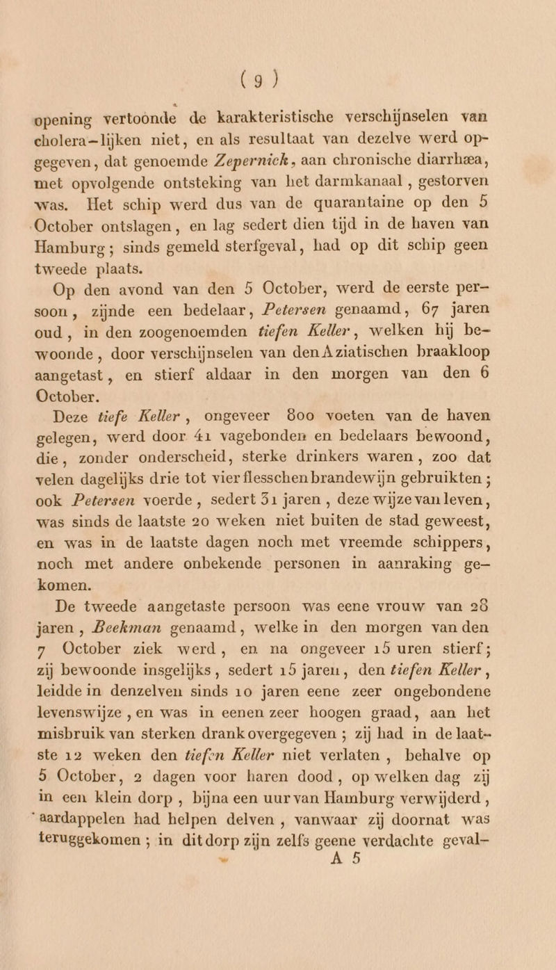 opening vertoonde de karakteristische verschijnselen van cholera=lijken niet, en als resultaat van dezelve werd op- gegeven, dat genoemde Zeperniek, aan chronische diarrheea, met opvolgende ontsteking van het darmkanaal , gestorven was. Het schip werd dus van de quarantaine op den 5 „October ontslagen, en lag sedert dien tijd in de haven van Hamburg ; sinds gemeld sterfgeval, had op dit schip geen tweede plaats. Op den avond van den 5 October, werd de eerste per soon, zijnde een bedelaar, Petersen genaamd, 67 jaren oud, in den zoogenoemden tiefen Keller, welken hij be- woonde , door verschijnselen van den Aziatischen braakloop aangetast, en stierf aldaar in den morgen van den 6 October. Deze tiefe Keller , ongeveer 8&oo voeten van de haven gelegen, werd door 41 vagebonden en bedelaars bewoond, die, zonder onderscheid, sterke drinkers waren , zoo dat velen dagelijks drie tot vier flesschen brandewijn gebruikten ; ook Petersen voerde, sedert 51 jaren , deze wijze van leven, was sinds de laatste 20 weken niet buiten de stad geweest, en was in de laatste dagen noch met vreemde schippers, noch met andere onbekende personen in aanraking ge— komen. De tweede aangetaste persoon was eene vrouw van 2ô jaren , Beekman genaamd, welke in den morgen van den 7 October ziek werd, en na ongeveer 15 uren stierf; zij bewoonde insgelijks, sedert 15 jareu, den tiefen Keller, leidde in denzelven sinds 10 jaren eene zeer ongebondene levenswijze „en was in eenen zeer hoogen graad, aan het misbruik van sterken drank overgegeven ; zij had in de laat- ste 12 weken den tefvn Keller niet verlaten , behalve op 5 October, 2 dagen voor haren dood , op welken dag zij in een klein dorp , bijna een uur van Hamburg verwijderd, ‘aardappelen had helpen delven , vanwaar zij doornat was teruggekomen ; in ditdorp zijn zelfs ar verdachte geval 5 ad