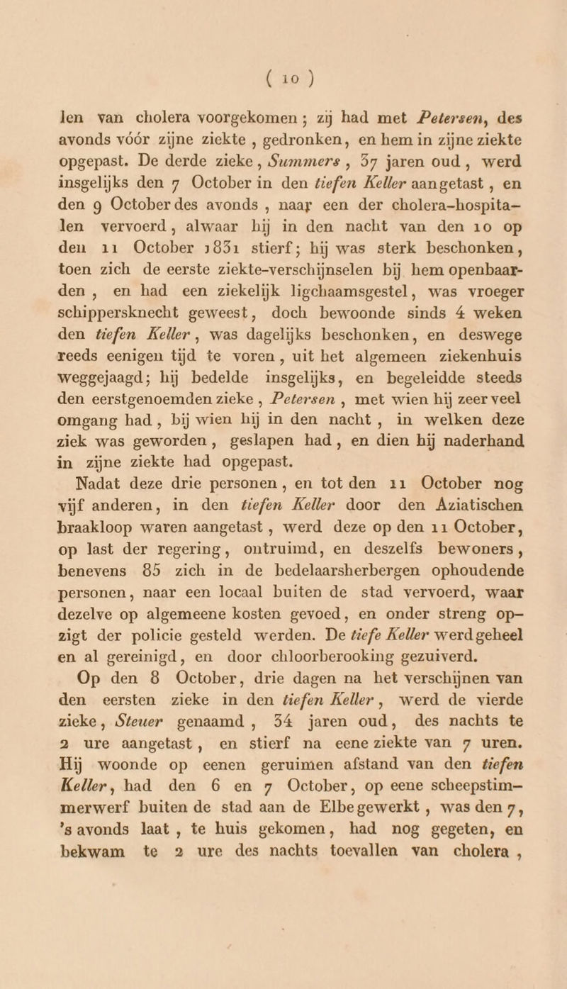 (to) len van cholera voorgekomen; zij had met Petersen, des avonds vóór zijne ziekte , gedronken, en hem in zijne ziekte opgepast. De derde zieke, Summers , 57 jaren oud , werd insgelijks den 7 October in den tiefen Keller aangetast , en den g October des avonds , naar een der cholera-hospita—- len vervoerd, alwaar hij in den nacht van den 10 op den 11 October 1851 stierf; hij was sterk beschonken, toen zich de eerste ziekte-verschijnselen bij hem openbaar- den , en had een ziekelijk ligchaamsgestel, was vroeger schippersknecht geweest, doch bewoonde sinds 4 weken den tefen Keller, was dagelijks beschonken, en deswege reeds eenigen tijd te voren, uit het algemeen ziekenhuis weggejaagd; hij bedelde insgelijks, en begeleidde steeds den eerstgenoemden zieke , Petersen ‚ met wien hij zeer veel omgang had, bij wien hij in den nacht, in welken deze ziek was geworden, geslapen had, en dien hij naderhand in zijne ziekte had opgepast. Nadat deze drie personen, en tot den 11 October nog vijf anderen, in den tiefen Keller door den Aziatischen braakloop waren aangetast , werd deze op den 11 October, op last der regering, ontruimd, en deszelfs bewoners, benevens 85 zich in de bedelaarsherbergen ophoudende personen, naar een locaal buiten de stad vervoerd, waar dezelve op algemeene kosten gevoed, en onder streng op- zigt der policie gesteld werden. De tiefe Keller werd geheel en al gereinigd, en door chloorberooking gezuiverd. Op den 8 October, drie dagen na het verschijnen van den eersten zieke in den tiefen Keller, werd de vierde zieke, Steuer genaamd , 354 jaren oud, des nachts te 2 ure aangetast, en stierf na eene ziekte van 7 uren. Hij woonde op eenen geruimen afstand van den tiefen Keller, had den 6 en 7 October, op eene scheepstim— merwerf buiten de stad aan de Elbegewerkt , was den 7, 's avonds laat , te huis gekomen, had nog gegeten, en bekwam te 2 ure des nachts toevallen van cholera ,