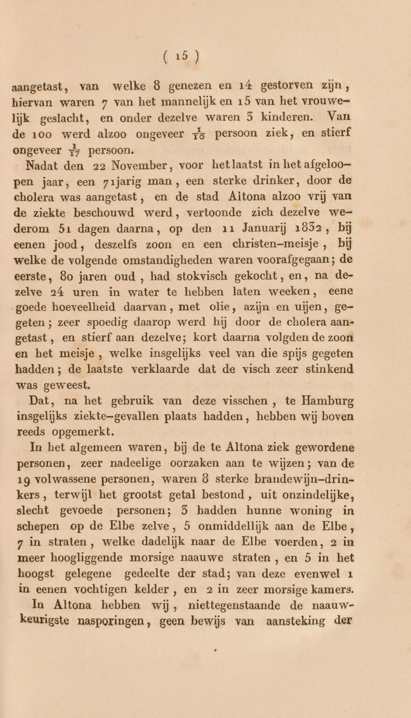 aangetast, van welke 8 genezen en 14 gestorven zijn, hiervan waren 7 van het mannelijk en 15 van het vrouwe lijk geslacht, en onder dezelve waren 5 kinderen. Van de 100 werd alzoo ongeveer #5 persoon ziek, en stierf ongeveer +7 persoon. Nadat den 22 November, voor hetlaatst in het afgeloo= pen jaar, een z1jarig man, een sterke drinker, door de cholera was aangetast, en de stad Aitona alzoo vrij van de ziekte beschouwd werd, vertoonde zich dezelve we- derom 51 dagen daarna, op den 11 Januarij 1852, bij eenen jood, deszelfs zoon en een christen-meisje , bij welke de volgende omstandigheden waren voorafgegaan; de eerste, 80 jaren oud , had stokvisch gekocht, en, na de- zelve 24 uren in water te hebben laten weeken, eene goede hoeveelheid daarvan, met olie, azijn en uijen, ge- geten ; zeer spoedig daarop werd hij door de cholera aan- getast, en stierf aan dezelve; kort daarna volgden de zoon en het meisje , welke insgelijks veel van die spijs gegeten hadden ; de laatste verklaarde dat de visch zeer stinkend was geweest. Dat, na het gebruik van deze visschen , te Hamburg insgelijks ziektegevallen plaats hadden, hebben wij boven reeds opgemerkt. In het algemeen waren, bij de te Altona ziek gewordene personen, zeer nadeelige oorzaken aan te wijzen; van de 19 volwassene personen, waren 8 sterke brandewijn-drin- kers, terwijl het grootst getal bestond, uit onzindelijke, slecht gevoede personen; 5 hadden hunne woning in schepen op de Elbe zelve, 5 onmiddellijk aan de Elbe, 7 in straten, welke dadelijk naar de Elbe voerden, 2 in meer hoogliggende morsige naauwe straten , en 5 in het hoogst gelegene gedeelte der stad; van deze evenwel 1 in eenen vochtigen kelder, en 2 in zeer morsige kamers. In Altona hebben wij, niettegenstaande de naauw- keurigste nasporingen, geen bewijs van aansteking der