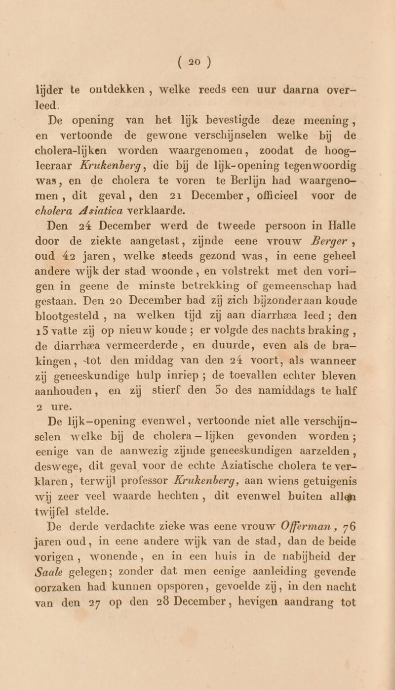 lijder te ontdekken , welke reeds een uur daarna over leed. De opening van het lijk bevestigde deze meening, en vertoonde de gewone verschijnselen welke bij de cholera-lijken worden waargenomen, zoodat de hoog- leeraar Krukenberg, die bij de lijk- opening tegenwoordig was, en de cholera te voren te Berlijn had waargeno— men, dit geval, den 21 December, officieel voor de cholera Asiatica verklaarde. Den 24 December werd de tweede persoon in Halle door de ziekte aangetast, zijnde eene vrouw Berger, oud 42 jaren, welke steeds gezond was, in eene geheel andere wijk der stad woonde, en volstrekt met den vori— gen in geene de minste betrekking of gemeenschap had gestaan. Den 20 December had zij zich bijzonderaan koude blootgesteld , na welken tijd zij aan diarrheca leed ; den 15 vatte zij op nieuw koude; er volgde des nachts braking , de diarrheea vermeerderde, en duurde, even als de bra— kingen, “tot den middag van den 24 voort, als wanneer zij geneeskundige hulp inriep ; de toevallen echter bleven aanhouden, en zij stierf den 5o des namiddags te half 2 ure. De lijk-opening evenwel, vertoonde niet alle verschijn selen welke bij de cholera —lijken gevonden worden ; eenige van de aanwezig zijnde geneeskundigen aarzelden, deswege, dit geval voor de echte Aziatische cholera te ver- klaren, terwijl professor Krukenberg, aan wiens getuigenis wij zeer veel waarde hechten, dit evenwel buiten allqn twijfel stelde. De derde verdachte zieke was eene vrouw Offerman, 76 jaren oud, in eene andere wijk van de stad, dan de beide vorigen , wonende, en in een huis in de nabijheid der Saale gelegen; zonder dat men eenige aanleiding gevende oorzaken had kunnen opsporen, gevoelde zij, in den nacht van den 27 op den 28 December, hevigen aandrang tot