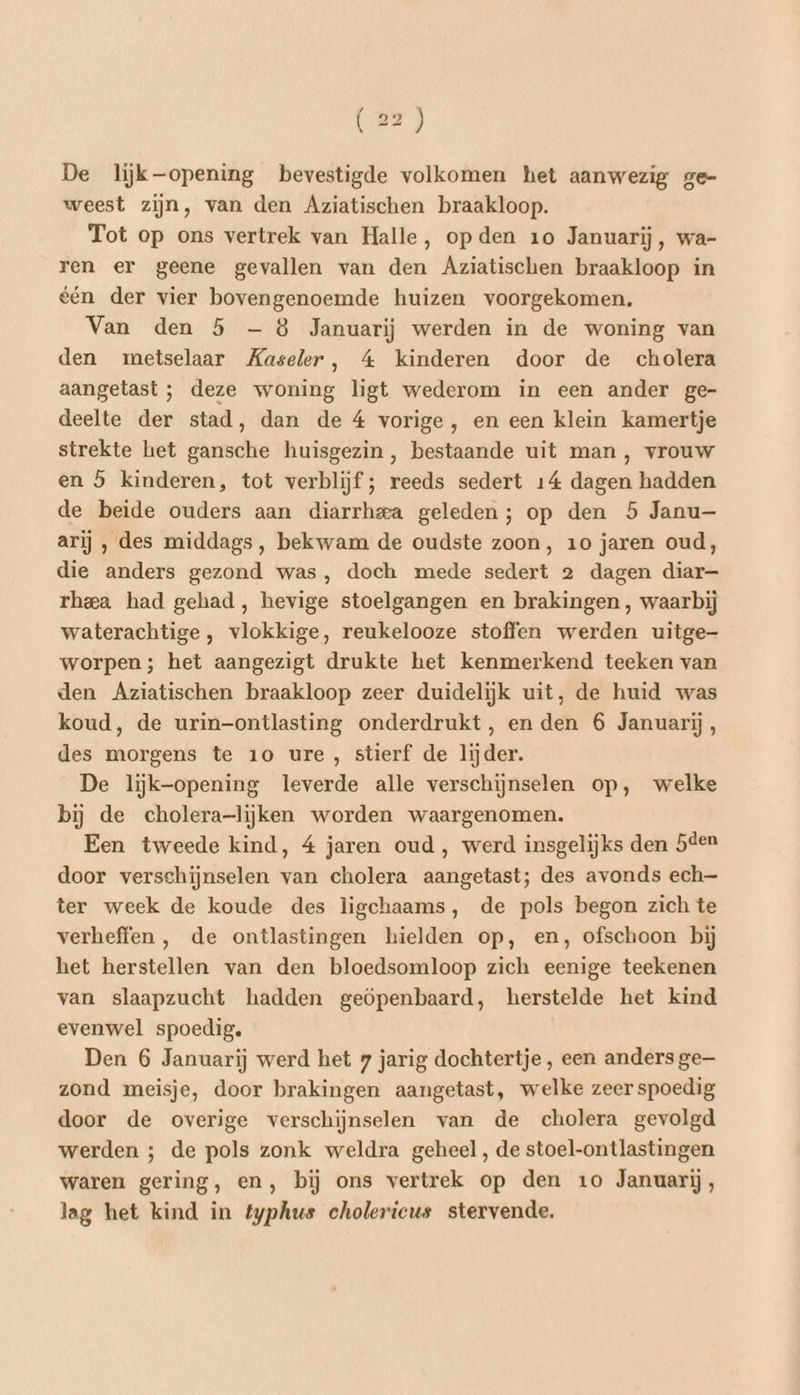 De liijk-—opening bevestigde volkomen het aanwezig ge- weest zijn, van den Aziatischen braakloop. Tot op ons vertrek van Halle, op den 10 Januarij, wa- ren er geene gevallen van den Agziatischen braakloop in één der vier bovengenoemde huizen voorgekomen. Van den 5 — 8 Januarij werden in de woning van den metselaar Kaseler, 4 kinderen door de cholera aangetast ; deze woning ligt wederom in een ander ge- deelte der stad, dan de 4 vorige, en een klein kamertje strekte het gansche huisgezin, bestaande uit man, vrouw en 5 kinderen, tot verblijf; reeds sedert 14 dagen hadden de beide ouders aan diarrhea geleden; op den 5 Janu- arij , des middags, bekwam de oudste zoon, 10 jaren oud, die anders gezond was, doch mede sedert 2 dagen diar— rheea had gehad, hevige stoelgangen en brakingen , waarbij waterachtige , vlokkige, reukelooze stoffen werden uitge worpen; het aangezigt drukte het kenmerkend teeken van den Aziatischen braakloop zeer duidelijk uit, de huid was koud, de urin-ontlasting onderdrukt, en den 6 Januarij, des morgens te 10 ure, stierf de lijder. De liijjk-opening leverde alle verschijnselen op, welke bij de cholera-lijken worden waargenomen. Een tweede kind, 4 jaren oud, werd insgelijks den 5éen door verschijnselen van cholera aangetast; des avonds ech— ter week de koude des ligchaams, de pols begon zich te verheffen , de ontlastingen hielden op, en, ofschoon bij het herstellen van den bloedsomloop zich eenige teekenen van slaapzucht hadden geöpenbaard, herstelde het kind evenwel spoedig. Den 6 Januarij werd het 7 jarig dochtertje, een anders ge zond meisje, door brakingen aangetast, welke zeer spoedig door de overige verschijnselen van de cholera gevolgd werden ; de pols zonk weldra geheel, de stoel-ontlastingen waren gering, en, bij ons vertrek op den 10 Januarij, lag het kind in typhus cholericus stervende.