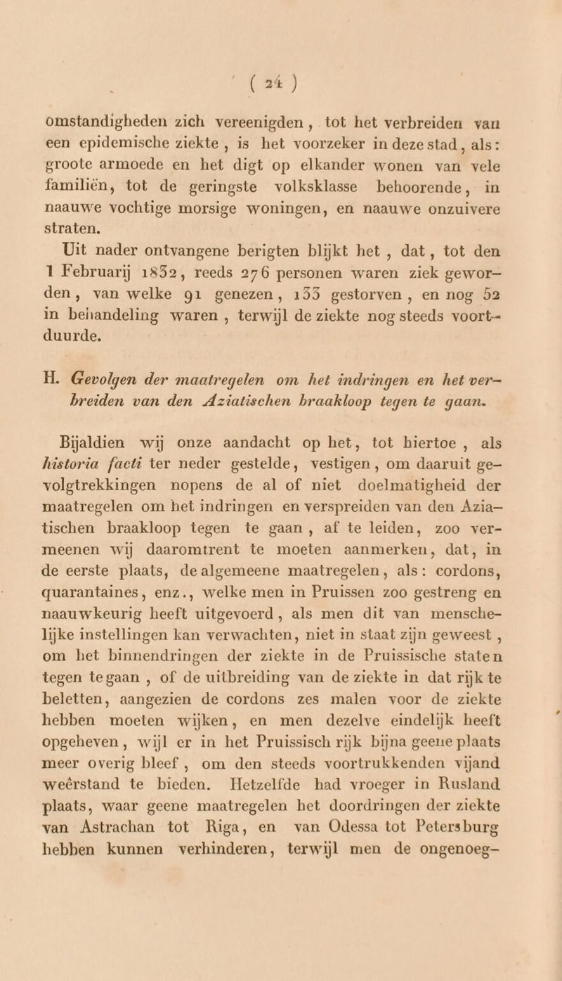 omstandigheden zich vereenigden, tot het verbreiden van een epidemische ziekte , is het voorzeker in deze stad, als: groote armoede en het digt op elkander wonen van vele familiën, tot de geringste volksklasse behoorende, in naauwe vochtige morsige woningen, en naauwe onzuivere straten. Uit nader ontvangene berigten blijkt het , dat, tot den 1 Februarij 1852, reeds 276 personen waren ziek gewor— den, van welke g1 genezen, 153 gestorven, en nog 52 in behandeling waren , terwijl de ziekte nog steeds voort- duurde. H. Gevolgen der maatregelen om het indringen en het ver= breiden van den Aziatischen braakloop tegen te gaan. Bijaldien wij onze aandacht op het, tot hiertoe , als historia facti ter neder gestelde, vestigen, om daaruit ge- volgtrekkingen nopens de al of niet doelmatigheid der maatregelen om het indringen en verspreiden van den Azia- tischen braakloop tegen te gaan, af te leiden, zoo ver- meenen wij daaromtrent te moeten aanmerken, dat, in de eerste plaats, de algemeene maatregelen, als: cordons, quarantaines, enz., welke men in Pruissen zoo gestreng en naauwkeurig heeft uitgevoerd, als men dit van mensche- lijke instellingen kan verwachten, niet in staat zijn geweest , om het binnendringen der ziekte in de Pruissische staten tegen tegaan , of de uitbreiding van de ziekte in dat rijk te beletten, aangezien de cordons zes malen voor de ziekte hebben moeten wijken, en men dezelve eindelijk heeft opgeheven, wijl er in het Pruissisch rijk bijna geeue plaats meer overig bleef , om den steeds voortrukkenden vijand weêrstand te bieden. Hetzelfde had vroeger in Rusland plaats, waar geene maatregelen het doordringen der ziekte van Astrachan tot Riga, en van Odessa tot Petersburg hebben kunnen verhinderen, terwijl men de ongenoeg—